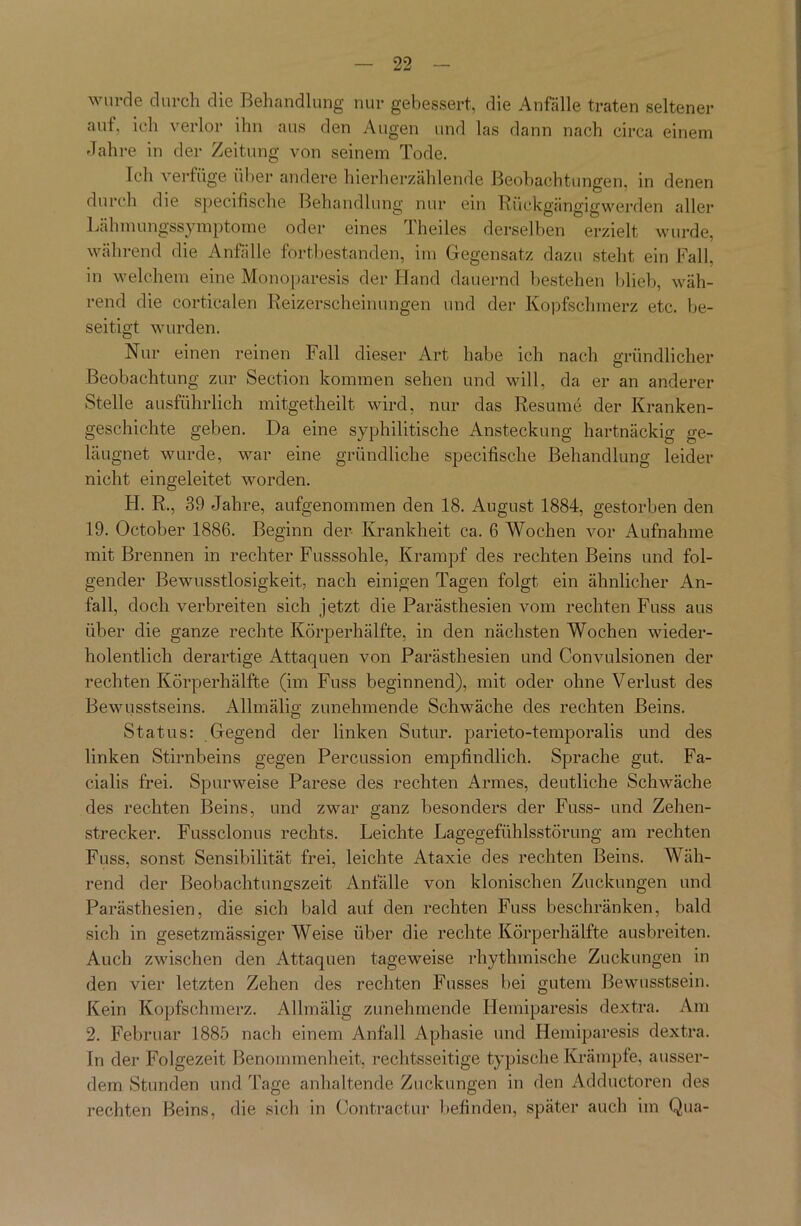 wurde durch die Behandlung nur gebessert, die Anfälle traten seltener aut, ich verlor ihn aus den Augen und las dann nach circa einem Jahre in der Zeitung von seinem Tode. Teil verfüge über andere hierherzählende Beobachtungen, in denen durch die specifische Behandlung nur ein Rückgängigwerden aller Lähmungssymptome oder eines Theiles derselben erzielt wurde, während die Anfälle fortbestanden, im Gegensatz dazu steht ein Fall, in welchem eine Monoparesis der Hand dauernd bestehen blieb, wäh- rend die corticalen Reizerscheinungen und der Kopfschmerz etc. be- seitigt wurden. Nur einen reinen Fall dieser Art habe ich nach gründlicher Beobachtung zur Section kommen sehen und will, da er an anderer Stelle ausführlich mitgetheilt wird, nur das Resume der Kranken- geschichte geben. Da eine syphilitische Ansteckung hartnäckig ge- läugnet wurde, war eine gründliche specifische Behandlung leider nicht eingeleitet worden. H. R., 39 Jahre, aufgenommen den 18. August 1884, gestorben den 19. October 1886. Beginn der Krankheit ca. 6 Wochen vor Aufnahme mit Brennen in rechter Fusssohle, Krampf des rechten Beins und fol- gender Bewusstlosigkeit, nach einigen Tagen folgt ein ähnlicher An- fall, doch verbreiten sich jetzt die Parästhesien vom rechten Fuss aus über die ganze rechte Körperhälfte, in den nächsten Wochen wieder- holentlich derartige Attaquen von Parästhesien und Convulsionen der rechten Körperhälfte (im Fuss beginnend), mit oder ohne Verlust des Bewusstseins. Allmälig zunehmende Schwäche des rechten Beins. Status: Gegend der linken Sutur. parieto-temporalis und des linken Stirnbeins gegen Percussion empfindlich. Sprache gut. Fa- cialis frei. Spurweise Parese des rechten Armes, deutliche Schwäche des rechten Beins, und zwar ganz besonders der Fuss- und Zehen- strecker. Fussclonus rechts. Leichte Lagegefühlsstörung am rechten Fuss, sonst Sensibilität frei, leichte Ataxie des rechten Beins. Wäh- rend der Beobachtungszeit Anfälle von klonischen Zuckungen und Parästhesien, die sich bald auf den rechten Fuss beschränken, bald sich in gesetzmässiger Weise über die rechte Körperhälfte ausbreiten. Auch zwischen den Attaquen tageweise rhythmische Zuckungen in den vier letzten Zehen des rechten Fusses bei gutem Bewusstsein. Kein Kopfschmerz. Allmälig zunehmende Ideiniparesis dextra. Am 2. Februar 1885 nach einem Anfall Aphasie und Hemiparesis dextra. Tn der Folgezeit Benommenheit, rechtsseitige typische Krämpfe, ausser- dem Stunden und Tage anhaltende Zuckungen in den Adductoren des rechten Beins, die sich in Contractur befinden, später auch im Qua-