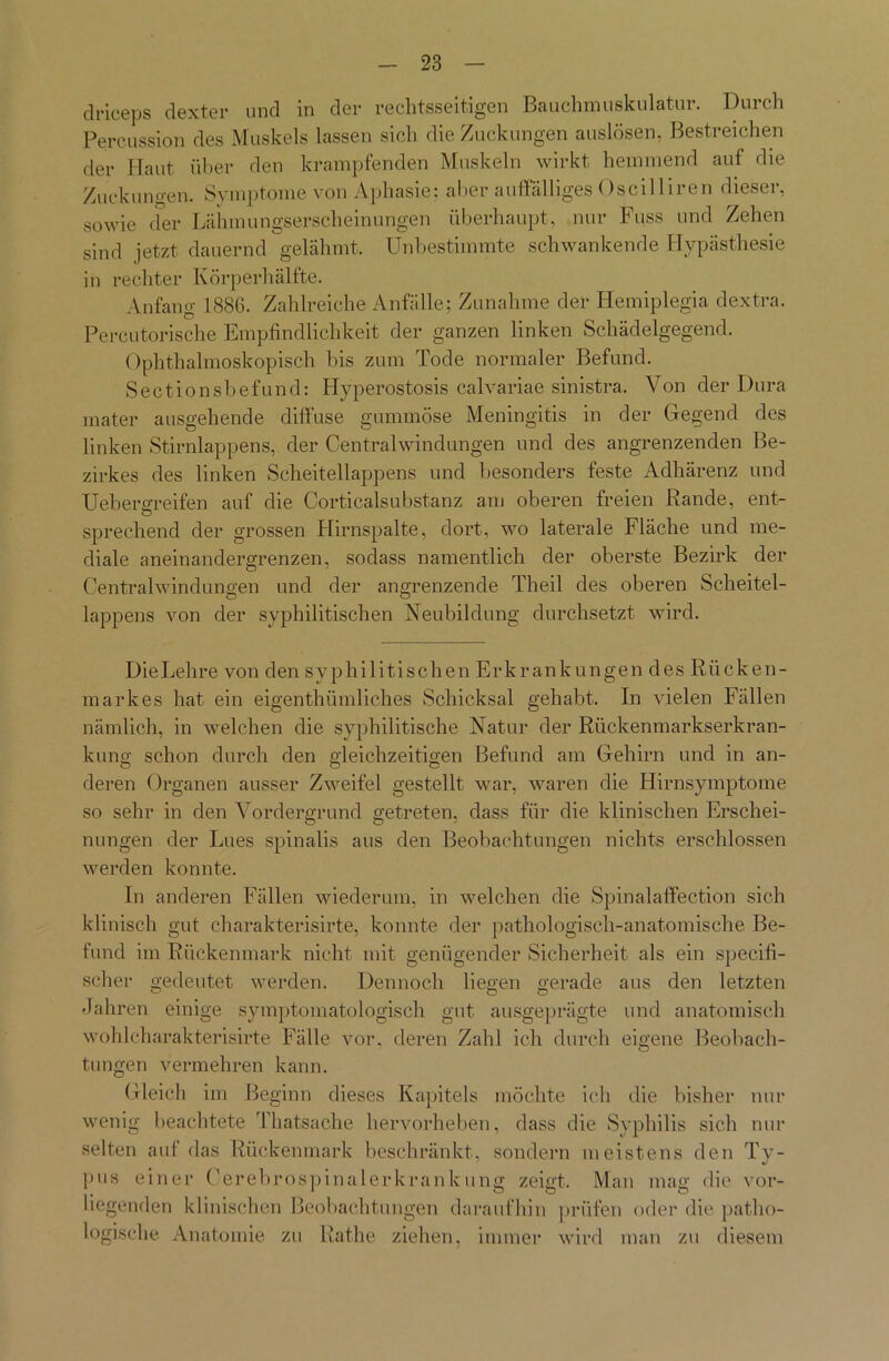 Percussion des Muskels lassen sich die Zuckungen auslösen, Bestreichen der Haut über den krampfenden Muskeln wirkt hemmend auf die Zuckungen. Symptome von Aphasie: aber auffälliges Oscilliren dieser, sowie der Lähmungserscheinungen überhaupt, nur Fuss und Zehen sind jetzt dauernd gelähmt. Unbestimmte schwankende Hypästhesie in rechter Körperhälfte. Anfang 1886. Zahlreiche Anfälle; Zunahme der Hemiplegia dextra. Percutorische Empfindlichkeit der ganzen linken Schädelgegend. Ophthalmoskopisch bis zum Tode normaler Befund. Sectionsbefund: Hyperostosis calvariae sinistra. Von der Dura mater ausgehende diffuse gummöse Meningitis in der Gegend des linken Stirnlappens, der Centralwindungen und des angrenzenden Be- zirkes des linken Scheitellappens und besonders feste Adhärenz und Uebergreifen auf die Corticalsubstanz am oberen freien Rande, ent- sprechend der grossen Hirnspalte, dort, wo laterale Fläche und me- diale aneinandergrenzen, sodass namentlich der oberste Bezirk der Centralwindungen und der angrenzende Theil des oberen Scheitel- lappens von der syphilitischen Neubildung durchsetzt wird. Die Lehre von den syphilitischen Erkrankungen des Rücken- markes hat ein eigentümliches Schicksal gehabt. In vielen Fällen nämlich, in welchen die syphilitische Natur der Rückenmarkserkran- kung schon durch den gleichzeitigen Befund am Gehirn und in an- deren Organen ausser Zweifel gestellt war, waren die Hirnsymptome so sehr in den Vordergrund getreten, dass für die klinischen Erschei- nungen der Lues spinalis aus den Beobachtungen nichts erschlossen werden konnte. In anderen Fällen wiederum, in welchen die Spinalaffection sich klinisch gut charakterisirte, konnte der pathologisch-anatomische Be- fund im Rückenmark nicht mit genügender Sicherheit als ein specifi- scher gedeutet werden. Dennoch liegen gerade aus den letzten Jahren einige symptömato logisch gut ausgeprägte und anatomisch wohlcharakterisirte Fälle vor, deren Zahl ich durch eigene Beobach- tungen vermehren kann. Gleich im Beginn dieses Kapitels möchte ich die bisher nur wenig beachtete Thatsache hervorheben, dass die Syphilis sich nur selten auf das Rückenmark beschränkt, sondern meistens den Ty- pus einer Oerebrospinalerkrankung zeigt. Man mag die vor- liegenden klinischen Beobachtungen daraufhin prüfen oder die patho- logische Anatomie zu Rathe ziehen, immer wird man zu diesem