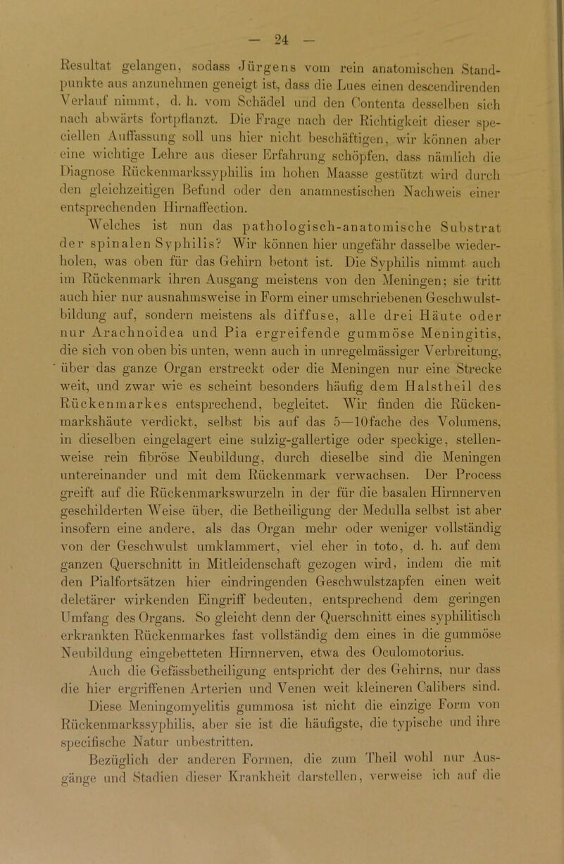 Resultat gelangen, sodass Jürgens vom rein anatomischen Stand- punkte aus anzunehmen geneigt ist, dass die Lues einen descendirenden \ erlauf nimmt, d. h. vom Schädel und den Oontenta desselben sich nach abwärts fortpflanzt. Die Frage nach der Richtigkeit dieser spe- ciellen Auffassung soll uns hier nicht beschäftigen, wir können aber eine wichtige Lehre aus dieser Erfahrung schöpfen, dass nämlich die Diagnose Rückenmarkssyphilis im hohen Maasse gestützt wird durch den gleichzeitigen Befund oder den anamnestischen Nachweis einer entsprechenden Hirnaffection. Welches ist nun das pathologisch-anatomische Substrat der spinalen Syphilis? Wir können hier ungefähr dasselbe wieder- holen, was oben für das Gehirn betont ist. Die Syphilis nimmt auch im Rückenmark ihren Ausgang meistens von den Meningen; sie tritt auch hier nur ausnahmsweise in Form einer umschriebenen Geschwulst- bildung auf, sondern meistens als diffuse, alle drei Häute oder nur Arachnoidea und Pia ergreifende gummöse Meningitis, die sich von oben bis unten, wenn auch in unregelmässiger Verbreitung, über das ganze Organ erstreckt oder die Meningen nur eine Strecke weit, und zwar wie es scheint besonders häufig dem Halstheil des Rückenmarkes entsprechend, begleitet. Wir finden die Rücken- markshäute verdickt, selbst bis auf das 5—lOfache des Volumens, in dieselben eingelagert eine sulzig-gallertige oder speckige, stellen- weise rein fibröse Neubildung, durch dieselbe sind die Meningen untereinander und mit dem Rückenmark verwachsen. Der Process greift auf die Rückenmarkswurzeln in der für die basalen Hirnnerven geschilderten Weise über, die Betheiligung der Medulla selbst ist aber insofern eine andere, als das Organ mehr oder weniger vollständig von der Geschwulst umklammert, viel eher in tot.o, d. h. auf dem ganzen Querschnitt in Mitleidenschaft gezogen wird, indem die mit den Pialfortsätzen hier eindringenden Geschwulstzapfen einen weit deletärer wirkenden Eingriff' bedeuten, entsprechend dem geringen Umfang des Organs. So gleicht denn der Querschnitt eines syphilitisch erkrankten Rückenmarkes fast vollständig dem eines in die gummöse Neubildung eingebetteten Hirnnerven, etwa des Oculomotorius. Auch die Gefässbetheiligung entspricht der des Gehirns, nur dass die hier ergriffenen Arterien und Venen weit kleineren Calibers sind. Diese Meningomyelitis gummosa ist nicht die einzige Form von Rückenmarkssyphilis, aber sie ist die häufigste, die typische und ihre specifische Natur unbestritten. Bezüglich der anderen Formen, die zum Theil wohl nur Aus- o'änce und Stadien dieser Krankheit darstellen, verweise ich auf die o o