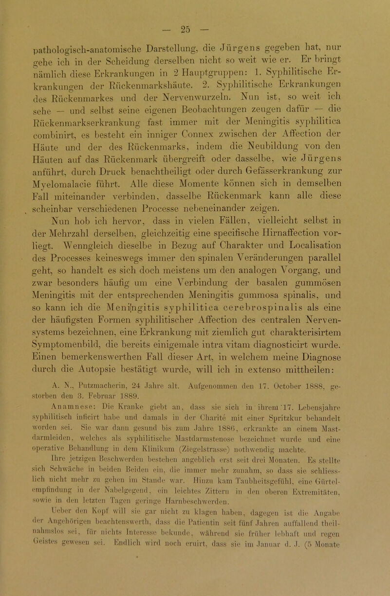 pathologisch-anatomische Darstellung, die Jürgens gegeben hat, nur gehe ich in der Scheidung derselben nicht so weit wie er. Er bringt nämlich diese Erkrankungen in 2 Hauptgruppen: 1. Syphilitische Er- krankungen der Rückenmarkshäute. 2. Syphilitische Erkrankungen des Rückenmarkes und der Nervenwurzeln. Nun ist, so weit ich sehe — und selbst seine eigenen Beobachtungen zeugen dafür — die Rückenmarkserkrankung fast immer mit der Meningitis syphilitica combinirt, es besteht ein inniger Connex zwischen der Affection der Häute und der des Rückenmarks, indem die Neubildung von den Häuten auf das Rückenmark übergreift oder dasselbe, wie Jürgens anführt, durch Druck benachtheiligt oder durch Gefässerkrankung zur Myelomalacie führt. Alle diese Momente können sich in demselben Fall miteinander verbinden, dasselbe Rückenmark kann alle diese scheinbar verschiedenen Processe nebeneinander zeigen. Nun hob ich hervor, dass in vielen Fällen, vielleicht selbst in der Mehrzahl derselben, gleichzeitig eine specifische Hirnaffection vor- liegt. Wenngleich dieselbe in Bezug auf Charakter und Localisation des Processes keineswegs immer den spinalen Veränderungen parallel geht, so handelt es sich doch meistens um den analogen Vorgang, und zwar besonders häutig um eine Verbindung der basalen gummösen Meningitis mit der entsprechenden Meningitis gummosa spinalis, und so kann ich die Meningitis syphilitica cerebrospinalis als eine der häufigsten Formen syphilitischer Affection des centralen Nerven- systems bezeichnen, eine Erkrankung mit ziemlich gut charakterisirtem Symptomenbild, die bereits einigemale intra vitam diagnosticirt wurde. Einen bemerkenswerthen Fall dieser Art, in welchem meine Diagnose durch die Autopsie bestätigt wurde, will ich in extenso mittheilen: A. N., Putzmacherin, 24 Jahre alt. Aufgenommen den 17. October 1888, ge- storben den 3. Februar 1889. Anamnese: Die Kranke giebt an, dass sie sieb in ihrem .'17. Lebensjahre syphilitisch inficirt habe und damals in der Charite mit einer Spritzkur behandelt worden sei. Sie war dann gesund bis zum Jahre 1886, erkrankte an einem Mast- darmleiden, welches als syphilitische Mastdarmstenose bezeichnet wurde und eine operative Behandlung in dem Klinikum (Ziegelstrasse) nothwendig machte. Ihre jetzigen Beschwerden bestehen angeblich erst seit drei Monaten. Es stellte sich Schwäche in beiden Beiden ein. die immer mehr zunahm, so dass sie schliess- lich nicht mehr zu gehen im Stande war. Hinzu kam Taubheitsgefiihl. eine Gürtel- empfindung in der Nabelgegend, ein leichtes Zittern in den oberen Extremitäten, sowie in den letzten Tagen geringe Harnbeschwerden. lieber den Kopf will sie gar nicht zu klagen haben, dagegen ist die Angabe der Angehörigen beachtenswert!!, dass die Patientin seit fünf Jahren auffallend theil- nahmslos sei, für nichts Interesse bekunde, während sie früher lebhaft und regen Geistes gewesen sei. Endlich wird noch eruirt, dass sie im Januar d. .1. (5 Monate