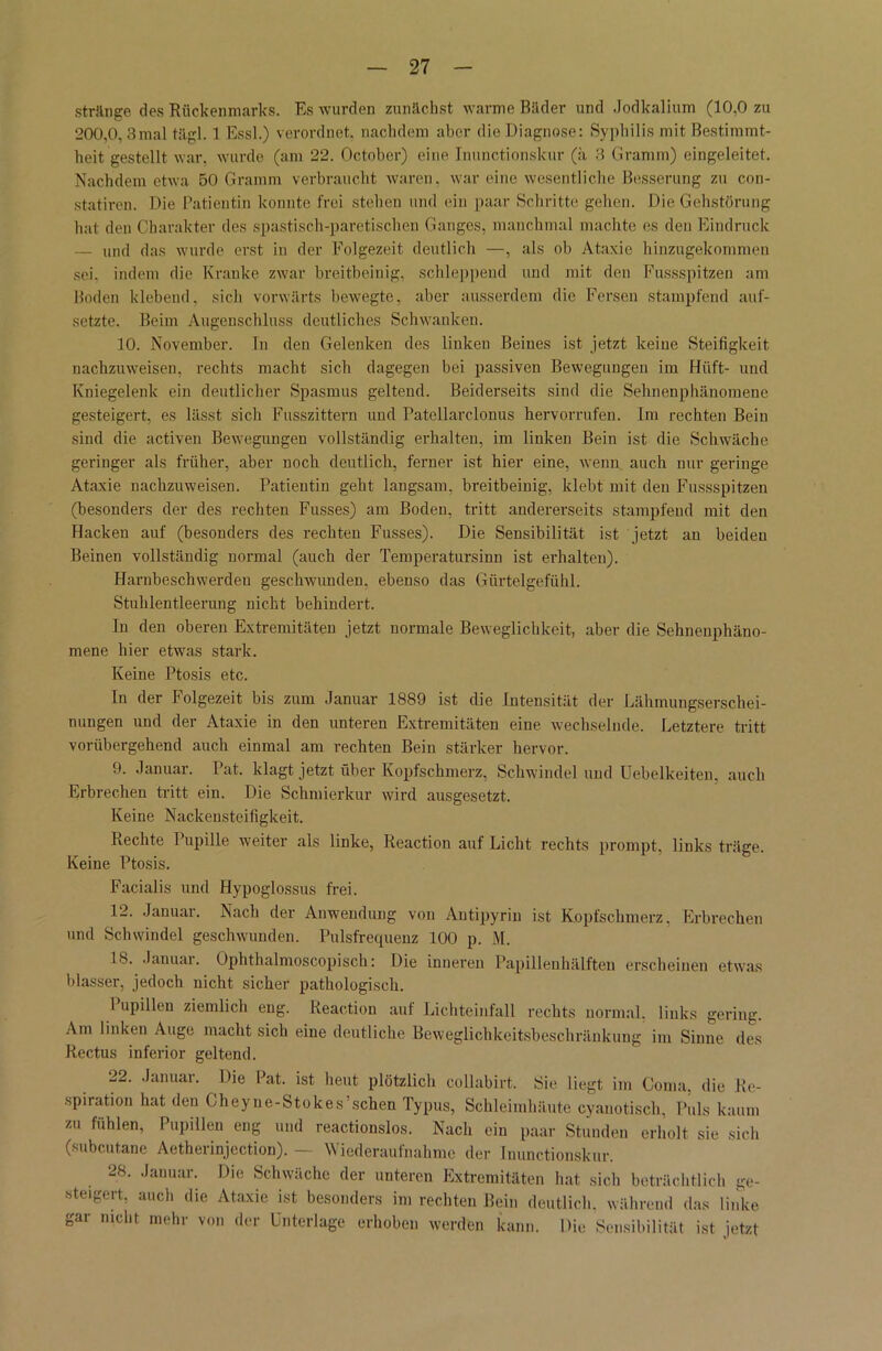 stränge des Rückenmarks. Es wurden zunächst warme Bäder und Jodkalium (10.0 zu 200,0, 3mal tägl. 1 Essl.) verordnet, nachdem aber die Diagnose: Syphilis mit Bestimmt- heit gestellt war. wurde (am 22. October) eine Inunctionskur (ä 3 Gramm) eingeleitet. Nachdem etwa 50 Gramm verbraucht waren, war eine wesentliche Besserung zu con- statiren. Die Patientin konnte frei stehen und ein paar Schritte gehen. Die Gehstörung hat den Charakter des spastisch-pareijaschen Ganges, manchmal machte es den Eindruck — und das wurde erst in der Folgezeit deutlich —, als ob Ataxie hinzugekommen sei. indem die Kranke zwar breitbeinig, schleppend und mit den Fussspitzen am Boden klebend, sich vorwärts bewegte, aber ausserdem die Fersen stampfend auf- setzte. Beim Augenschluss deutliches Schwanken. 10. November. In den Gelenken des linken Beines ist jetzt keine Steifigkeit nachzuweisen, rechts macht sich dagegen bei passiven Bewegungen im Hilft- und Kniegelenk ein deutlicher Spasmus geltend. Beiderseits sind die Sehnenphänomene gesteigert, es lässt sich Fusszittern und Patellarclonus hervorrufen. Im rechten Bein sind die activen Bewegungen vollständig erhalten, im linken Bein ist die Schwäche geringer als früher, aber noch deutlich, ferner ist hier eine, wenn auch nur geringe Ataxie nachzuweisen. Patientin geht langsam, breitbeinig, klebt mit den Fussspitzen (besonders der des rechten Fusses) am Boden, tritt andererseits stampfend mit den Hacken auf (besonders des rechten Fusses). Die Sensibilität ist jetzt an beiden Beinen vollständig normal (auch der Temperatursinn ist erhalten). Harnbeschwerdeu geschwunden, ebenso das Gürtelgefühl. Stuhlentleerung nicht behindert. In den oberen Extremitäten jetzt normale Beweglichkeit, aber die Sehneuphäno- mene hier etwas stark. Keine Ptosis etc. In der Folgezeit bis zum Januar 1889 ist die Intensität der Lähmungserschei- nungen und der Ataxie in den unteren Extremitäten eine wechselnde. Letztere tritt vorübergehend auch einmal am rechten Bein stärker hervor. 9. Januar. Pat. klagt jetzt über Kopfschmerz, Schwindel und Uebelkeiten, auch Erbrechen tritt ein. Die Schmierkur wird ausgesetzt. Keine Nackensteifigkeit. hechte 1 upille weiter als linke, Reaction auf Licht rechts prompt, links träge. Keine Ptosis. Facialis und Hypoglossus frei. 12. Januar. Nach der Anwendung von Autipyrin ist Kopfschmerz, Erbrechen und Schwindel geschwunden. Pulsfrequenz 100 p. M. IS. Januai. Ophthalmoscopisch: Die inneren Papillenhälften erscheinen etwas blasser, jedoch nicht sicher pathologisch. I upillen ziemlich eng. Reaction auf Lichteinfall rechts normal, links gering. Am linken Auge macht sich eine deutliche Beweglichkeitsbeschränkung im Sinne des Rectus inferior geltend. 22. Januar. Die Pat. ist heut plötzlich collabirt. Sie liegt im Coma, die Re- spiration hat den Cheyne-Stokes’.sehen Typus, Schleimhäute cyauotisch, Puls kaum zu fühlen, Pupillen eng und reactionslos. Nach ein paar Stunden erholt sie sich (subcutane Aetherinjection). — Wiederaufnahme der Inunctionskur. 28. Januar. Die Schwäche der unteren Extremitäten hat sich beträchtlich ge- steigert, auch die Ataxie ist besonders im rechten Bein deutlich, während das linke gar nicht mehr von der Unterlage erhoben werden kann. Die Sensibilität ist jetzt