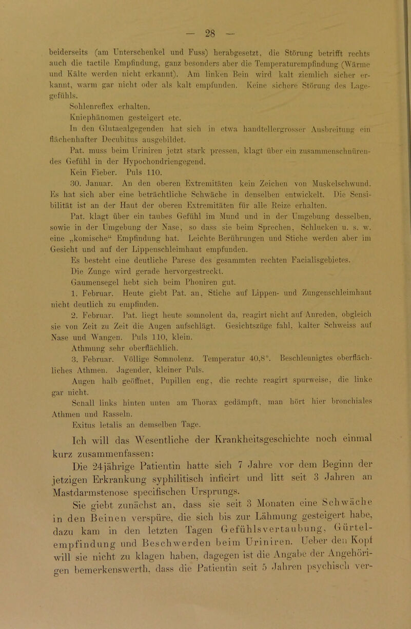 beiderseits (am Unterschenkel und Fuss) herabgesetzt, die Störung betrifft rechts auch die tactile Empfindung, ganz besonders aber die Temperaturempfindung (Wärme und Kälte werden nicht erkannt). Am linken Bein wird kalt ziemlich sicher er- kannt, warm gar nicht oder als kalt empfunden. Keine sichere Störung des Lage- gefühls. Sohlenreflex erhalten. Kniephänomen gesteigert etc. In den Glutaealgegenden hat sich in etwa handtellergrosser Ausbreitung ein flüchenhafter Decubitus ausgebildet. Pat. muss beim Uriniren jetzt stark pressen, klagt über ein zusammenschnüren- des Gefühl in der Hypochoudriengegend. Kein Fieber. Puls 110. 30. Januar. An den oberen Extremitäten kein Zeichen von Muskelschwund. Es hat sich aber eine beträchtliche Schwäche in denselben entwickelt. Die Sensi- bilität ist an der Haut der oberen Extremitäten für alle Reize erhalten. Pat. klagt über ein taubes Gefühl im Mund uud in der Umgebung desselben, sowie in der Umgebung der Nase, so dass sie beim Sprechen, Schlucken u. s. w. eine „komische“ Empfindung hat. Leichte Berührungen und Stiche werden aber im Gesicht und auf der Lippeuschleimhaut empfunden. Es besteht eine deutliche Parese des gesummten rechten Facialisgehietes. Die Zunge wird gerade hervorgestreckt. Gaumensegel hebt sich beim Phoniren gut. 1. Februar. Heute giebt Pat. an. Stiche auf Lippen- und Zungenschleimhaut nicht deutlich zu empfinden. 2. Februar. Pat. liegt heute somnoleut da, reagirt nicht auf Anreden, obgleich sie von Zeit zu Zeit die Augen aufschlägt. Gesichtszüge fahl, kalter Schweiss auf Nase und Wangen. Puls 110, klein. Atkmung sehr oberflächlich. 3. Februar. Völlige Somnolenz. Temperatur 40,8. Beschleunigtes oberfläch- liches Atlimen. Jagender, kleiner Puls. Augen halb geöffnet, Pupillen eng. die rechte reagirt spurweise, die linke gar nicht. Sen all links hinten unten am Thorax gedämpft, man hört liier bronchiales Atlimen und Rasseln. Exitus letalis an demselben Tage. Ich will das Wesentliche der Krankheitsgeschichte noch einmal kurz zusammenfassen: Die 24jährige Patientin hatte sich 7 Jahre vor dem Beginn der jetzigen Erkrankung syphilitisch inficirt und litt seit 3 Jahren an Mastdarmstenose specifischen Ursprungs. Sie giebt zunächst an, dass sie seit 3 Monaten eine Schwäche in den Beinen verspüre, die sich bis zur Lähmung gesteigert habe, dazu kam in den letzten Tagen Gefühlsvertaubung, Gürtel- empfindung und Beschwerden beim Uriniren. Geber den Kopf will sie nicht zu klagen haben, dagegen ist die Angabe der Angehöri- gen bemerkenswert!], dass die Patientin seit 5 Jahren psychisch \ci-