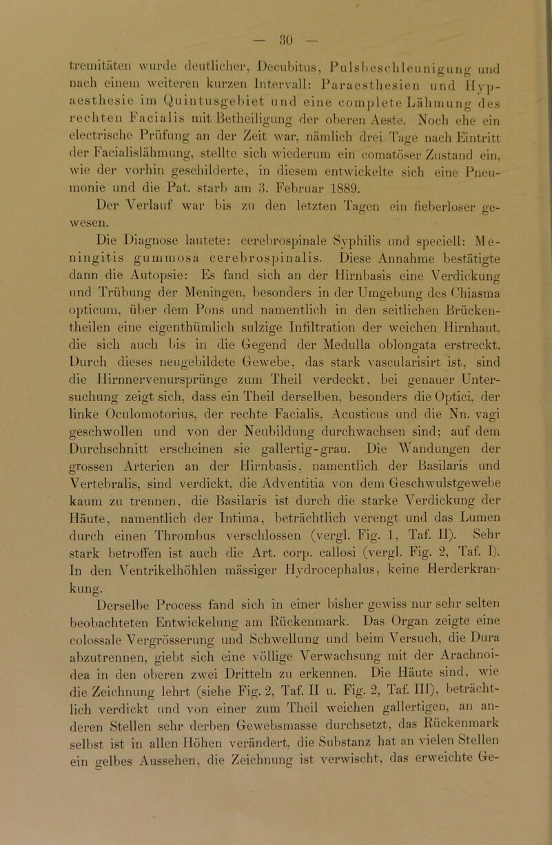 tremitäten wurde deutlicher, Decubitus, Pulsbeschleunigung und nach einem weiteren kurzen Intervall: Paraestliesien und Hyp- aesthesie im Qu intusgebiet und eine complete Lähmung des rechten Facialis mit Betheiligung der oberen Aeste. Noch ehe ein electrische Prüfung an der Zeit war, nämlich drei läge nach Eintritt der lacialislähmung, stellte sich wiederum ein comatöser Zustand ein, wie der vorhin geschilderte, in diesem entwickelte sich eine Pneu- monie und die Pat. starb am 3. Februar 1889. Der Verlauf war bis zu den letzten Tagen ein heberloser ge- wesen. Die Diagnose lautete: cerebrospinale Syphilis und speciell: Me- ningitis gummosa cerebrospinalis. Diese Annahme bestätigte dann die Autopsie: Es fand sich an der Hirnbasis eine Verdickung und Trübung der Meningen, besonders in der Umgebung des Ohiasma opticum, über dem Pons und namentlich in den seitlichen Brücken- theilen eine eigenthümlich sulzige Infiltration der weichen Hirnhaut, die sich auch bis in die Gregend der Medulla oblongäta erstreckt. Durch dieses neugebildete Gewebe, das stark vascularisirt ist, sind die Hirnnervenurspriinge zum Theil verdeckt, bei genauer Unter- suchung zeigt sich, dass ein Theil derselben, besonders die Optici, der linke Oculomotorius, der rechte Facialis, Acusticus und die Nn. vagi geschwollen und von der Neubildung durchwachsen sind: auf dem Durchschnitt erscheinen sie gallertig-grau. Die Wandungen der grossen Arterien an der Hirnbasis, namentlich der Basilaris und Vertebralis, sind verdickt, die Adventitia von dem Geschwulstgewebe kaum zu trennen, die Basilaris ist durch die starke Verdickung der Häute, namentlich der Intima, beträchtlich verengt und das Lumen durch einen Thrombus verschlossen (vergl. Fig. 1, Taf. II). Sehr stark betroffen ist auch die Art. corp. callosi (vergl. Fig. 2, Taf. I). In den Ventrikelhöhlen mässiger Hydrocephalus, keine Herderkran- kung. Derselbe Process fand sich in einer bisher gewiss nur sehr selten beobachteten Entwickelung am Rückenmark. Das Organ zeigte eine colossale Vergrösserung und Schwellung und beim Versuch, die Dura abzutrennen, giebt sich eine völlige Verwachsung mit der Arachnoi- dea in den oberen zwei Dritteln zu erkennen. Die Häute sind, wie die Zeichnung lehrt (siehe Fig. 2, Taf. 11 u. Fig. 2, Taf. III), beträcht- lich verdickt und von einer zum Theil weichen gallertigen, an an- deren Stellen sehr derben Gewebsmasse durchsetzt, das Rückenmark selbst ist in allen Höhen verändert, die Substanz hat an vielen Stellen ein gelbes Aussehen, die Zeichnung ist verwischt, das erweichte Ge-