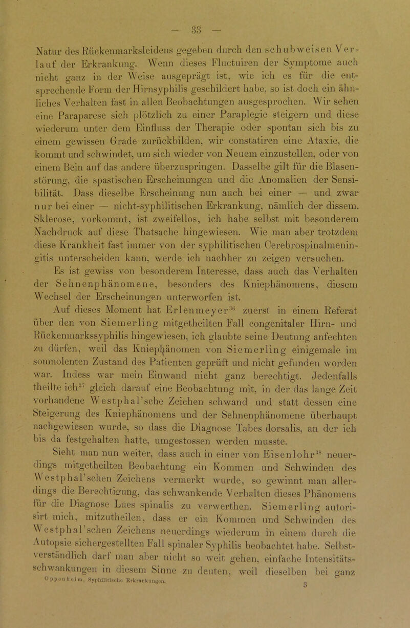 Natur desRückemnarksleidens gegeben durch den schubweisen Ver- lauf der Erkrankung. Wenn dieses Fluctuiren der Symptome auch nicht ganz in der Weise ausgeprägt ist, wie icli es für die ent- sprechende Form der Hirnsyphilis geschildert habe, so ist doch ein ähn- liches Verhalten fast in allen Beobachtungen ausgesprochen. Wir sehen eine Paraparese sich plötzlich zu einer Paraplegie steigern und diese wiederum unter dem Einfluss der Therapie oder spontan sich bis zu einem gewissen Grade zurückbilden, wir constatiren eine Ataxie, die kommt und schwindet, um sich wieder von Neuem einzustellen, oder von einem Bein auf das andere überzuspringen. Dasselbe gilt für die Blasen- störung, die spastischen Erscheinungen und die Anomalien der Sensi- bilität. Dass dieselbe Erscheinung nun auch bei einer — und zwar nur bei einer — nicht-syphilitischen Erkrankung, nämlich der dissem. Sklerose, vorkommt, ist zweifellos, ich habe selbst mit besonderem Nachdruck auf diese Thatsache hingewiesen. Wie man aber trotzdem diese Krankheit fast immer von der syphilitischen Cerebrospinalmenin- gitis unterscheiden kann, werde ich nachher zu zeigen versuchen. Es ist gewiss von besonderem Interesse, dass auch das Verhalten der Sehnenphänomene, besonders des Kniephänomens, diesem Wechsel der Erscheinungen unterworfen ist. Auf dieses Moment hat Erlenmeyer36 zuerst in einem Referat über den von Siemerling mitgetheilten Fall congenitaler Hirn- und Rückenmarkssyphilis hingewiesen, ich glaubte seine Deutung anfechten zu dürfen, weil das Kniepfyänomen von Siemerling einigemale im somnolenten Zustand des Patienten geprüft und nicht gefunden worden war. Indess war mein Einwand nicht ganz berechtigt. Jedenfalls theilte ich  gleich darauf eine Beobachtung mit, in der das lange Zeit vorhandene Westphal sehe Zeichen schwand und statt dessen eine Steigerung des Kniephänomens und der Sehnenphänomene überhaupt nachgewiesen wurde, so dass die Diagnose Tabes dorsalis, an der ich bis da festgehalten hatte, umgestossen werden musste. Sieht man nun weiter, dass auch in einer von Eisenlohr38 neuer- dings mitgetheilten Beobachtung ein Kommen und Schwinden des V estphal sehen Zeichens vermerkt wurde, so gewinnt man aller- dings die Berechtigung, das schwankende Verhalten dieses Phänomens für die Diagnose Lues spinalis zu verwerthen. Siemerling autori- siit mich, mitzutheilen, dass er ein Kommen und Schwinden des V estphal sehen Zeichens neuerdings wiederum in einem durch die Autopsie sichergestellten hall spinaler Syphilis beobachtet habe. Selbst- verständlich darf man aber nicht so weit gehen, einfache Intensitäts- schwankungen in diesem Sinne zu deuten, weil dieselben bei ganz Oppenheim, Syphilitische Erkrankungen. „