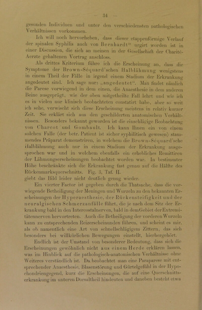 den verschiedensten pathologischen gesunden Individuen und untei Verhältnissen Vorkommen. Ich will noch hervorheben, dass dieser etappenförmige Verlauf der spinalen Syphilis auch von Bernhardt39 urgirt worden ist in einer Discussion, die sieh an meinen in der Gesellschaft der Charite- Aerzte gehaltenen Vortrag anschloss. Als drittes Kriterium führe ich die Erscheinung an, dass die b\mpt°me der Brown-Sequard scheu Ilalblähmung wenigstens in einem Theil der Fälle in irgend einem Stadium der Erkrankung angedeutet sind. Ich sage nur: „angedeutet“. Man findet nämlich die Parese vorwiegend in dem einen, die Anaesthesie in dem anderen Beine ausgeprägt, wie der oben mitgetheilte Fall lehrt und wie ich es in vielen nur klinisch beobachteten constatirt habe, aber so weit ich sehe, verwischt sich diese Erscheinung meistens in relativ kurzer Zeit. Sie erklärt sich aus den geschilderten anatomischen Verhält- nissen. Besonders bekannt geworden ist die einschlägige Beobachtung von Oharcot und Gombault. Ich kann Ihnen ein von einem solchen Falle (der betr. Patient ist sicher syphilitisch gewesen) stam- mendes Präparat demonstriren, in welchem die Brown-Sequard’sche Halblähmung auch nur in einem Stadium der Erkrankung ausge- sprechen war und in welchem ebenfalls ein erhebliches Remittiren der Lähmungserscheinungen beobachtet worden war. In bestimmter Höhe beschränkte sich die Erkrankung fast genau auf die Hälfte des D D Rückenmarksquerschnitts. Fig. 3, Taf. 11. giebt das Bild leider nicht deutlich genug wieder. Ein vierter Factor ist gegeben durch die Thatsache, dass die vor- wiegende Betheiligung der Meningen und Wurzeln zu den bekannten Er- scheinungen der Hyperaesthesie, der Rückensteifigkeit und der neuralgischen Schmerzanfälle führt, die je nach dem Sitz der Er- krankung bald in den Intercostalnerven, bald in demGebifet der Extremi- tätennerven hervortreten. Auch die Betheiligung der vorderen Wurzeln o o kann zu entsprechenden Reizerscheinunden führen, und scheint es mir. als ob namentlich eine Art von schnellschlägigem Zittern, das sich besonders bei willkürlichen Bewegungen einstellt, hierhergehört. Endlich ist der Umstand von besonderer Bedeutung, dass sich die Erscheinungen gewöhnlich nicht aus einem Herde erklären lassen, was im Hinblick auf die pathologisch-anatomischen Verhältnisse ohne Weiteres verständlich ist. Da beobachtet man eine Paraparese mit ent- sprechender Anaesthesie, Blasenstörung und Gürtelgefühl in der Hypo- ehondriengegend. kurz die Erscheinungen, die auf eine Querschnitts- erkrankungim unteren Dorsaltheil hindeuten und daneben besteht etwa