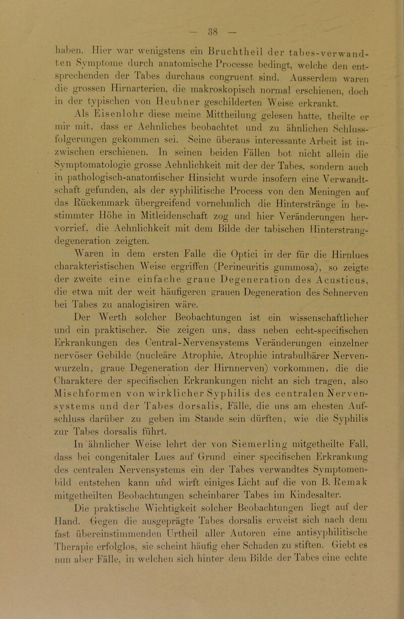 haben. Hier war wenigstens ein Bruchtheil der tabes-verwand- ten Symptome durch anatomische Processe bedingt, welche den ent- sprechenden der Tabes durchaus congruent sind. Ausserdem waren die grossen Hirnarterien, die makroskopisch normal erschienen, doch in der typischen von Heubner geschilderten Weise erkrankt. Als Eisenlohr diese meine Mittheilung gelesen hatte, theilte er mir mit, dass er Aehnliches beobachtet und zu ähnlichen Schluss- folgerungen gekommen sei. Seine überaus interessante Arbeit ist in- zwischen erschienen, ln seinen beiden Fällen bot nicht allein die Symptomatologie grosse Aehnlichkeit mit der der Tabes, sondern auch in pathologisch-anatomischer Hinsicht wurde insofern eine Verwandt- schaft gefunden, als der syphilitische Process von den Meningen auf das Rückenmark übergreifend vornehmlich die Hinterstränge in be- stimmter Höhe in Mitleidenschaft zog und hier Veränderungen her- vorrief, die Aehnlichkeit mit dem Bilde der tabischen Hinterstran»- ... e> degeneration zeigten. Waren in dem ersten Falle die Optici in der für die Hirnlues charakteristischen Weise ergriffen (Perineuritis gummosa), so zeigte der zweite eine einfache graue Degeneration des Acusticus, die etwa mit der weit häufigeren grauen Degeneration des Sehnerven bei Tabes zu analogisiren wäre. Der Werth solcher Beobachtungen ist ein wissenschaftlicher und ein praktischer. Sie zeigen uns, dass neben echt-specifischen Erkrankungen des Central-Nervensystems Veränderungen einzelner nervöser Gebilde (nucleäre Atrophie, Atrophie intrabulbärer Nerven- wurzeln, graue Degeneration der Hirnnerven) Vorkommen, die die Charaktere der specifischen Erkrankungen nicht an sich tragen, also Mischformen von wirklicher Syphilis des centralen Nerven- systems und der Tabes dorsalis, Fälle, die uns am ehesten Auf- schluss darüber zu geben im Stande sein dürften, wie die Syphilis zur Tabes dorsalis führt. In ähnlicher Weise lehrt der von Siemerling mitgetheilte Fall, dass bei congenitaler Lues auf Grund einer specifischen Erkrankung des centralen Nervensystems ein der Tabes verwandtes Symptomen- bild entstehen kann und wirft einiges Licht auf die von B. Remak mitgetheilten Beobachtungen scheinbarer Tabes im Kindesalter. Die praktische Wichtigkeit solcher Beobachtungen liegt auf der Hand. Gegen die ausgeprägte Tabes dorsalis erweist sich nach dem fast übereinstimmenden Urtheil aller Autoren eine antisyphilitische Therapie erfolglos, sie scheint häufig eher Schaden zu stiften. Giebt es nun aber Fälle, in welchen sich hinter dem Bilde der Tabes eine echte