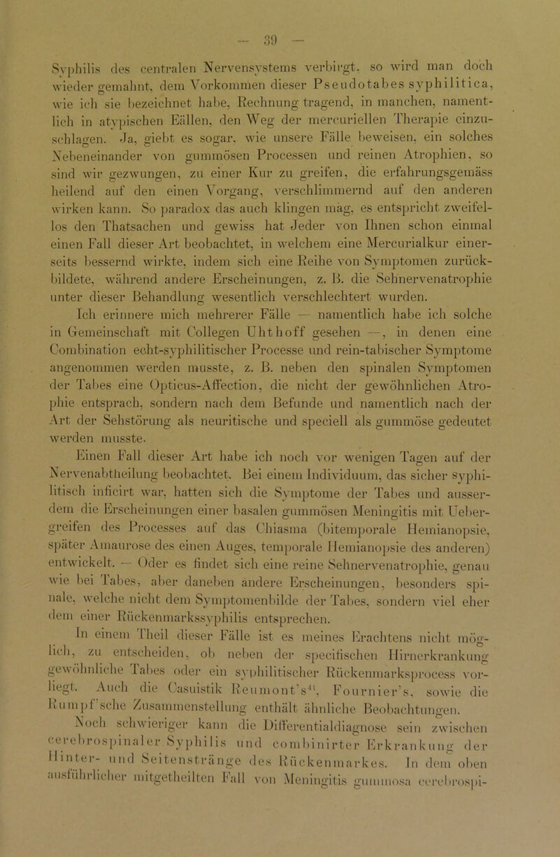 Syphilis cles centralen Nervensystems verbirgt, so wird man doch wieder gemahnt, dem Vorkommen dieser Pseudotabes syphilitica, wie ich sie bezeichnet habe, Rechnung tragend, in manchen, nament- lich in atypischen Bällen, den Weg der mercuriellen Therapie cinzu- schlagen. Ja, giebt es sogar, wie unsere Fälle beweisen, ein solches Nebeneinander von gummösen Processen und reinen Atrophien, so sind wir gezwungen, zu einer Kur zu greifen, die erfahrungsgemäss heilend auf den einen Vorgang, verschlimmernd auf den anderen wirken kann. So paradox das auch klingen mag, es entspricht zweifel- los den Thatsachen und gewiss hat Jeder von Ihnen schon einmal einen Fall dieser Art beobachtet, in welchem eine Mercurialkur einer- seits bessernd wirkte, indem sich eine Reihe von Symptomen zurück- bildete, während andere Erscheinungen, z. B. die Sehnervenatrophie unter dieser Behandlung wesentlich verschlechtert wurden. Ich erinnere mich mehrerer Fälle — namentlich habe ich solche in Gemeinschaft mit Collegen Uhthoff gesehen —, in denen eine Combination echt-syphilitischer Processe und rein-tabischer Symptome angenommen werden musste, z. B. neben den spinalen Symptomen der Tabes eine Opticus-Affection, die nicht der gewöhnlichen Atro- phie entsprach, sondern nach dem Befunde und namentlich nach der Art der Sehstörung als neuritische und speciell als gummöse gedeutet werden musste. Einen Fall dieser Art habe ich noch vor wenigen Tagen auf der Nervenabtheiiung beobachtet. Bei einem Individuum, das sicher syphi- litisch inficirt war, hatten sich die Symptome der Tabes und ausser- dem die Erscheinungen einer basalen gummösen Meningitis mit Ueber- greifen des Processes auf das Ohiasma (bitemporale Hemianopsie, später Amaurose des einen Auges, temporale Hemianopsie des anderen) entwickelt. — Oder es findet sich eine reine Sehnervenatrophie, genau wie bei labes, aber daneben ändere Erscheinungen, besonders spi- nale, welche nicht dem Symptomen bilde der Tabes, sondern viel eher dem einer Rückenmarkssyphilis entsprechen. ln einem 1 heil dieser Fälle ist es meines Erachtens nicht mög- lich, zu entscheiden, ob neben der specifischen Hirnerkrankung gewöhnliche labes oder ein syphilitischer Rückenmarksprocess vor- liegt. Auch die ( asuistik Reumont s41, Fournier’s, sowie die Rumpf sehe Zusammenstellung enthält ähnliche Beobachtungen. Eocli schwieriger kann die JDillerentialdiagnose sein zwischen cerebrospinaler Syphilis und combinirter Erkrankung der Hintei - und Seifenstränge des Rückenmarkes. In dem oben ausführlicher mitgetheilten Fall von Meningitis gummosa cerehrospi-