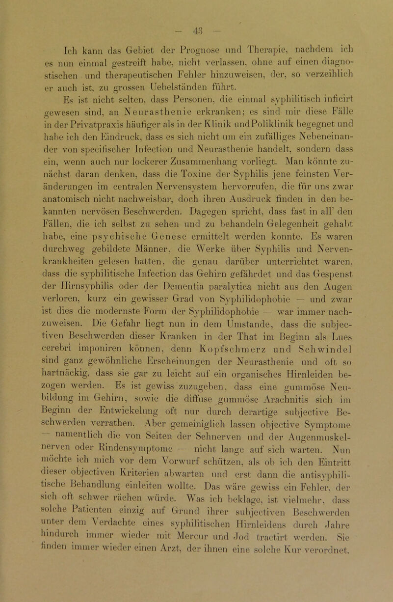 Ich kann das Gebiet der Prognose und Therapie, nachdem ich es nun einmal gestreift habe, nicht verlassen, ohne auf einen diagno- stischen und therapeutischen Fehler hinzu weisen, der, so verzeihlich er auch ist, zu grossen Uebelständen führt. Es ist nicht selten, dass Personen, die einmal syphilitisch inficirt gewesen sind, an Neurasthenie erkranken; es sind mir diese Fälle in der Privatpraxis häufiger als in der Klinik undPoliklinik begegnet und habe ich den Eindruck, dass es sich nicht um ein zufälliges Nebeneinan- der von specitischer Infection und Neurasthenie handelt, sondern dass ein, wenn auch nur lockerer Zusammenhang vorliegt. Man könnte zu- nächst daran denken, dass die Toxine der Syphilis jene feinsten Ver- änderungen im centralen Nervensystem hervorrufen, die für uns zwar anatomisch nicht nachweisbar, doch ihren Ausdruck finden in den be- kannten nervösen Beschwerden. Dagegen spricht, dass fast in all’ den Fällen, die ich selbst zu sehen und zu behandeln Gelegenheit gehabt habe, eine psychische Genese ermittelt werden konnte. Es waren durchweg gebildete Männer, die Werke über Syphilis und Nerven- krankheiten gelesen hatten, die genau darüber unterrichtet waren, dass die syphilitische Infection das Gehirn gefährdet und das Gespenst der Hirnsynhilis oder der Dementia paralvtica nicht aus den Augen verloren, kurz ein gewisser Grad von Syphilidophobie — und zwar ist dies die modernste Form der Syphilidophobie — war immer nach- zuweisen. Die Gefahr liegt nun in dem Umstande, dass die subjec- tiven Beschwerden dieser Kranken in der That im Beginn als Lues cerebri imponiren können, denn Kopfschmerz und Schwindel sind ganz gewöhnliche Erscheinungen der Neurasthenie und oft so hartnäckig, dass sie gar zu leicht auf ein organisches Hirnleiden be- zogen werden. Es ist gewiss zuzugeben, dass eine gummöse Neu- bildung im Gehirn, sowie die diffuse gummöse Arachnitis sich im Beginn der Entwickelung oft nur durch derartige subjective Be- schwerden verrathen. Aber gemeiniglich lassen objeetive Symptome namentlich die von Seiten der Sehnerven und der Augenmuskel- nerven oder Rindensymptome — nicht lange auf sich warten. Nun möchte ich mich vor dem Vorwurf schützen, als ob ich den Eintritt dieser objectiven Kriterien ab warten und erst dann die antisyphili- tische Behandlung einleiten wollte. Das wäre gewiss ein Fehler, der sich oft schwer rächen würde. Was ich beklage, ist vielmehr, dass solche 1 atienten einzig auf Grund ihrer subjectiven Beschwerden unter dem Verdachte eines syphilitischen Hirnleidens durch Jahre hindurch immer wieder mit Mercur und Jod tractirt werden. Sie bnden immer wieder einen Arzt, der ihnen eine solche Kur verordnet.