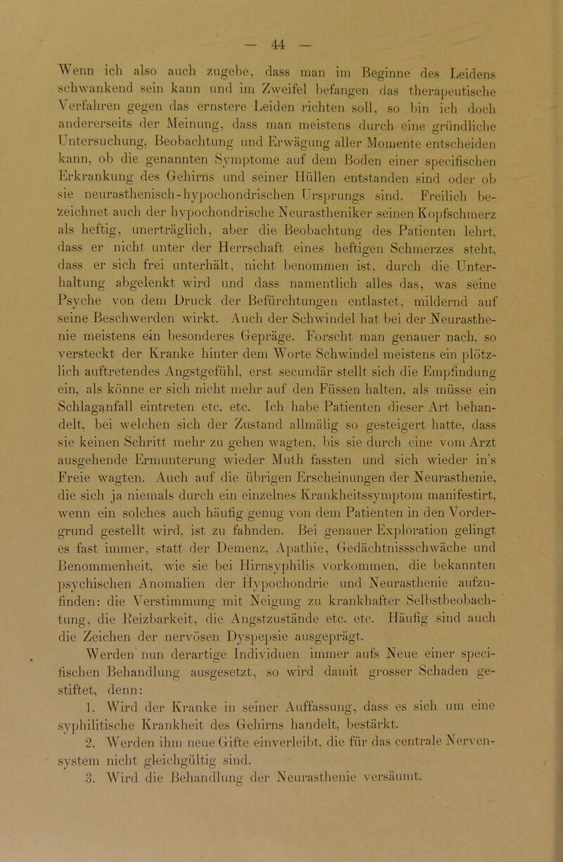 Wenn ich also auch zugebe, dass man im Beginne des Leidens schwankend sein kann und im Zweifel befangen das therapeutische Verfahren gegen das ernstere Leiden richten soll, so bin ich doch andererseits der Meinung, dass man meistens durch eine gründliche Untersuchung, Beobachtung und Erwägung aller Momente entscheiden kann, ob die genannten Symptome auf dem Boden einer specifischen Erkrankung des Gehirns und seiner Hüllen entstanden sind oder ob sie neurasthenisch-hypochondrischen Ursprungs sind. Freilich be- zeichnet auch der hypochondrische,Neurastheniker seinen Kopfschmerz als heftig, unerträglich, aber die Beobachtung des Patienten lehrt, dass er nicht unter der Herrschaft eines heftigen Schmerzes steht, dass er sich frei unterhält, nicht benommen ist, durch die Unter- haltung abgelenkt wird und dass namentlich alles das, was seine Psyche von dem Druck der Befürchtungen entlastet, mildernd auf seine Beschwerden wirkt. Auch der Schwindel hat bei der Neurasthe- nie meistens ein besonderes Gepräge. Forscht man genauer nach, so versteckt der Kranke hinter dem Worte Schwindel meistens ein plötz- lich auftretendes Angstgefühl, erst secundär stellt sich die Empfindung ein. als könne er sich nicht mehr auf den Füssen halten, als müsse ein Schlaganfall eintreten etc. etc. Ich habe Patienten dieser Art behan- delt, bei welchen sich der Zustand allmälig so gesteigert hatte, dass sie keinen Schritt mehr zu gehen wagten, bis sie durch eine vom Arzt ausgehende Ermunterung wieder Muth fassten und sich wieder in's Freie wagten. Auch auf die übrigen Erscheinungen der Neurasthenie, die sich ja niemals durch ein einzelnes Krankheitssymptom manifestirt, wenn ein solches auch häufig genug von dem Patienten in den Vorder- grund gestellt wird, ist zu fahnden. Bei genauer Exploration gelingt es fast immer, statt der Demenz, Apathie, Gedächtnissschwäche und Benommenheit, wie sie bei Hirnsyphilis Vorkommen, die bekannten psychischen Anomalien der Hypochondrie und Neurasthenie aufzu- finden: die Verstimmung mit Neigung zu krankhafter Selbstbeobach- tung, die Reizbarkeit, die Angstzustände etc. etc. Häufig sind auch die Zeichen der nervösen Dyspepsie ausgeprägt. Werden nun derartige Individuen immer aufs Neue einer speci- fischen Behandlung ausgesetzt, so wird damit grosser Schaden ge- stiftet, denn: 1. Wird der Kranke in seiner Auffassung, dass es sich um eine syphilitische Krankheit des Gehirns handelt, bestärkt, 2. Werden ihm neue Gifte ein verleibt, die für das centrale Nerven- system nicht gleichgültig sind. 3. Wird die Behandlung der Neurasthenie versäumt.