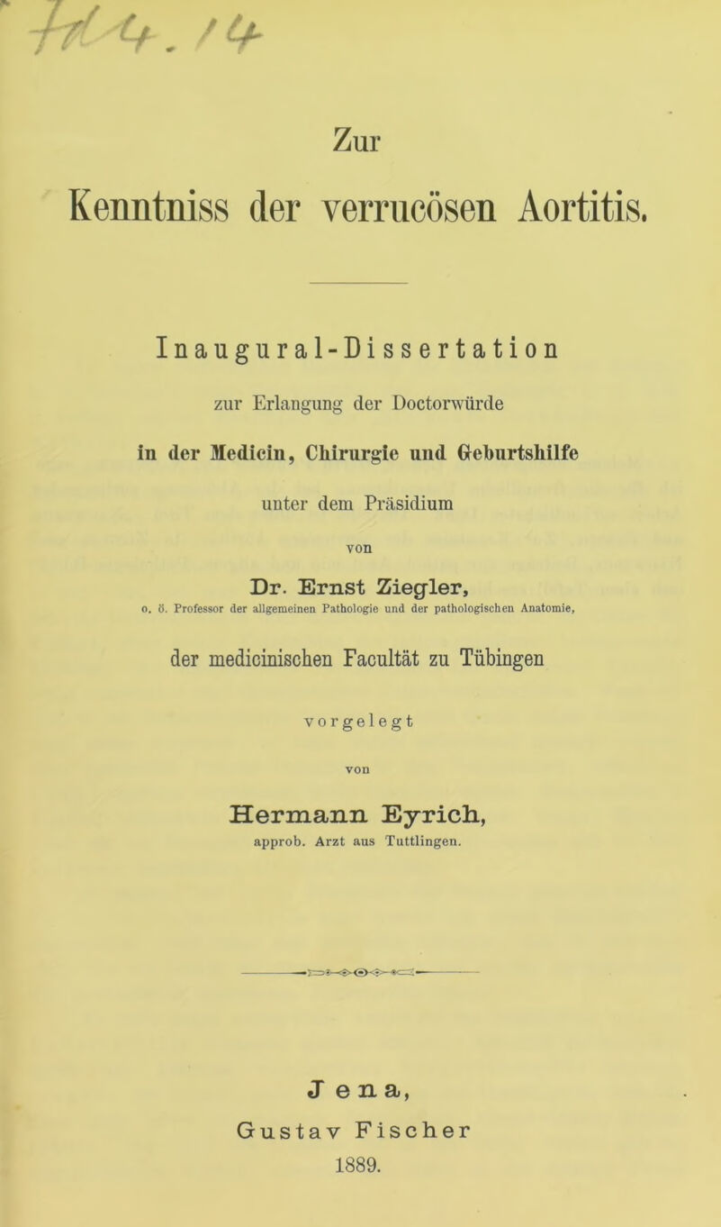 Zur Kenntniss der verrucösen Aortitis. Inaugural-Dissertation zur Erlangung der Doctorwürde in der Medicin, Chirurgie und Oeburtshilfe unter dem Präsidium von Dr. Ernst Ziegler, 0. ö. Professor der allgemeinen Pathologie und der pathologischen Anatomie, der medicinischen Facultät zu Tübingen vorgelegt von Hermann Eyrich., approb. Arzt aus Tuttlingen. Jena, Gustav Fischer 1889.