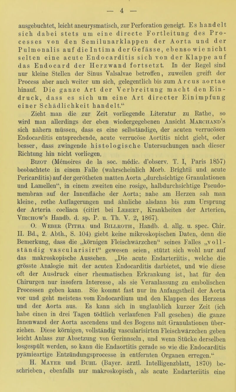 ausgebuchtet, leicht aneurysmatisch, zur Perforation geneigt. Es handelt sich dabei stets um eine directe Fortleitung des Pro- cesses von den Semilunar klappen der Aorta und der Pulmonalis auf dielntima derGefässe, ebenso wie nicht selten eine acute Endocarditis sich von der Klappe auf das Endocard der Herzwand fortsetzt. In der Regel sind nur kleine Stellen der Sinus Valsalvae betroffen, zuweilen greift der Process aber auch weiter um sich, gelegentlich bis zum Arcus aortae hinauf. Die ganze Art der Verbreitung macht den Ein- druck, dass es sich um eine Art directer Einimpfung einer Schädlichkeit handelt.“ Zieht man die zur Zeit vorliegende Literatur zu Rathe, so wird man allerdings der eben wiedergegebenen Ansicht Marciiand’s sich nähern müssen, dass es eine selbständige, der acuten verrucösen Endocarditis entsprechende, acute verrucöse Aortitis nicht giebt, oder besser, dass zwingende histologische Untersuchungen nach dieser Richtung hin nicht vorliegen. Bizot (M6moires de la soc. m6dic. d’observ. T. I, Paris 1857) beobachtete in einem Falle (wahrscheinlich Morb. Brightii und acute Pericarditis) auf der gerötheten matten Aorta „durchsichtige Granulationen und Lamellen“, in einem zweiten eine rosige, halbdurchsichtige Pseudo- membran auf der Innenfläche der Aorta; nahe am Herzen sah man kleine, rothe Auflagerungen und ähnliche alsdann bis zum Ursprung der Arteria coeliaca (citirt bei Lebert, Krankheiten der Arterien, ViRCHOw’s Handb. d. sp. P. u. Th. V. 2, 1867). 0. Weber (Pitha und Billroth, Handb. d. allg. u. spec. Chir. H. Bd., 2. Abth., S. 104) giebt keine mikroskopischen Daten, denn die Bemerkung, dass die „körnigen Fleischwärzchen“ seines Falles „voll- ständig vascularisirt“ gewesen seien, stützt sich wohl nur auf das makroskopische Aussehen. „Die acute Endarteriitis, welche die grösste Analogie mit der acuten Endocarditis darbietet, und wie diese oft der Ausdruck einer rheumatischen Erkrankung ist, hat für den Chirurgen nur insofern Interesse, als sie Veranlassung zu embolischen Processen geben kann. Sie kommt fast nur im Anfangstheil der Aorta vor und geht meistens vom Endocardium und den Klappen des Herzens und der Aorta aus. Es kann sich in unglaublich kurzer Zeit (ich habe einen in drei Tagen tödtlich verlaufenen Fall gesehen) die ganze Innenwand der Aorta ascendens und des Bogens mit Granulationen über- ziehen. Diese körnigen, vollständig vascularisirten Fleischwärzchen geben leicht Anlass zur Absetzung von Gerinnseln, und wenn Stücke derselben losgespült werden, so kann die Endaortitis gerade so wie die Endocarditis pyämieartige Entzündungsprocesse in entfernten Organen erregen.“ H. Mayer und Buhl (Bayer, ärztl. Intelligenzblatt, 1870) be- schrieben, ebenfalls nur makroskopisch, als acute Endarteriitis eine