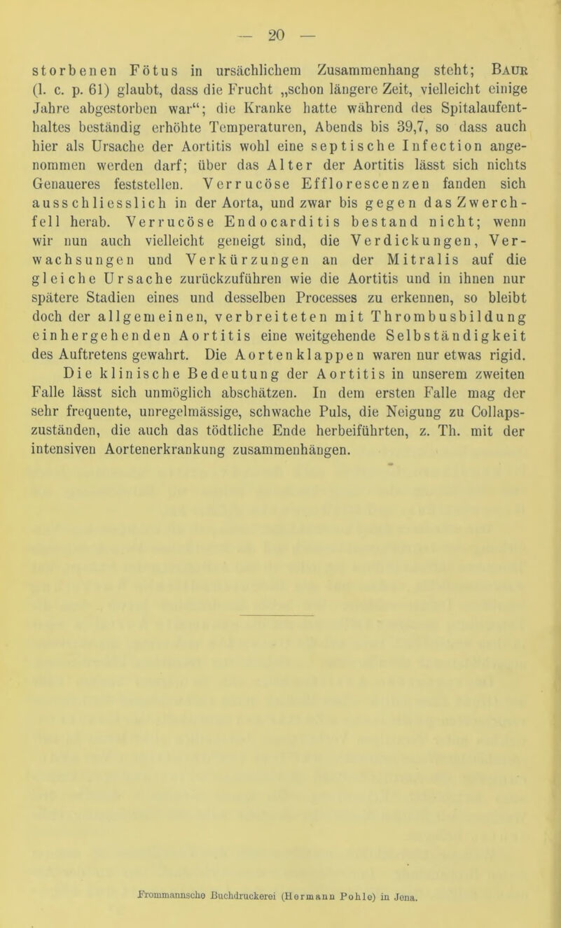 storbenen Fötus in ursächlichem Zusammenhang steht; Baue (1. c. p. 61) glaubt, dass die Frucht „schon längere Zeit, vielleicht einige Jahre abgestorben war“; die Kranke hatte während des Spitalaufeut- haltes beständig erhöhte Temperaturen, Abends bis 39,7, so dass auch hier als Ursache der Aortitis wohl eine septische Infection ange- nommen werden darf; über das Alter der Aortitis lässt sich nichts Genaueres feststellen. Verrucöse Efflorescenzen fanden sich ausschliesslich in der Aorta, und zwar bis gegen das Zwerch- fell herab. Verrucöse Endocarditis bestand nicht; wenn wir nun auch vielleicht geneigt sind, die Verdickungen, Ver- wachsungen und Verkürzungen an der Mitralis auf die gleiche Ursache zurückzuführen wie die Aortitis und in ihnen nur spätere Stadien eines und desselben Processes zu erkennen, so bleibt doch der allgemeinen, verbreiteten mit Thrombusbildung einhergehenden Aortitis eine weitgehende Selbständigkeit des Auftretens gewahrt. Die Aortenklappen waren nur etwas rigid. Die klinische Bedeutung der Aortitis in unserem zweiten Falle lässt sich unmöglich abschätzen. In dem ersten Falle mag der sehr frequente, unregelmässige, schwache Puls, die Neigung zu Collaps- zuständen, die auch das tödtliche Ende herbeiführten, z. Th. mit der intensiven Aortenerkrankung Zusammenhängen. iTrommanjischo Buchdiuckerei (Herinaun Pohlo) in Jona.