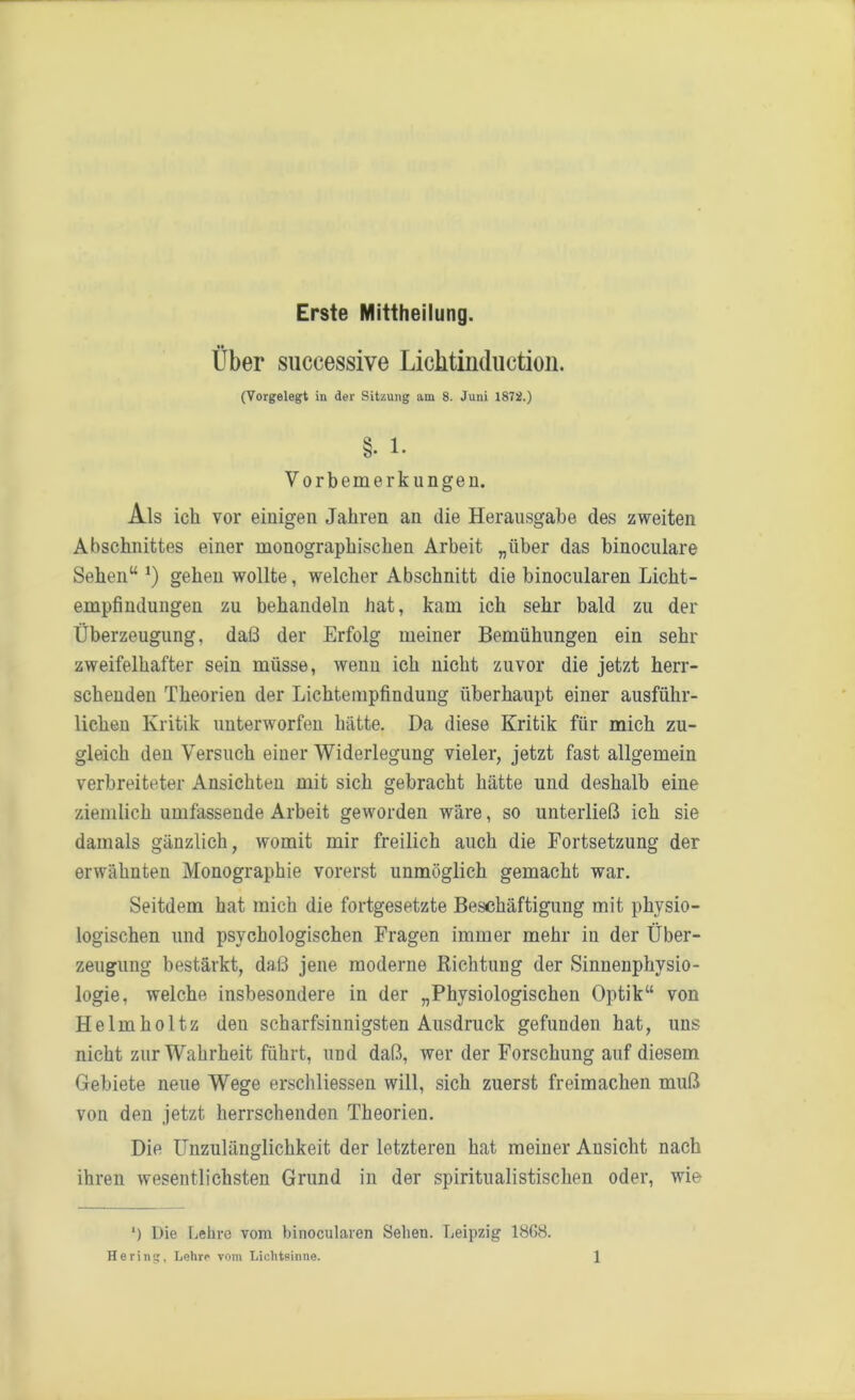 Erste Mittheilung. Über successive Licktinduction. (Vorgelegt in der Sitzung am 8. Juni 1872.) Vorbemerkungen. Als ich vor einigen Jahren an die Herausgabe des zweiten Abschnittes einer monographischen Arbeit „über das binoculare Sehen“ *) gehen wollte, welcher Abschnitt die binocularen Licht- empfindungen zu behandeln hat, kam ich sehr bald zu der Überzeugung, daß der Erfolg meiner Bemühungen ein sehr zweifelhafter sein müsse, wenn ich nicht zuvor die jetzt herr- schenden Theorien der Lichtempfindung überhaupt einer ausführ- lichen Kritik unterworfen hätte. Da diese Kritik für mich zu- gleich den Versuch einer Widerlegung vieler, jetzt fast allgemein verbreiteter Ansichten mit sich gebracht hätte und deshalb eine ziemlich umfassende Arbeit geworden wäre, so unterließ ich sie damals gänzlich, womit mir freilich auch die Fortsetzung der erwähnten Monographie vorerst unmöglich gemacht war. Seitdem hat mich die fortgesetzte Beschäftigung mit physio- logischen und psychologischen Fragen immer mehr in der Über- zeugung bestärkt, daß jene moderne Richtung der Sinnenphysio- logie, welche insbesondere in der „Physiologischen Optik“ von Helmholtz den scharfsinnigsten Ausdruck gefunden hat, uns nicht zur Wahrheit führt, und daß, wer der Forschung auf diesem Gebiete neue Wege erschliessen will, sich zuerst freimachen muß von den jetzt herrschenden Theorien. Die Unzulänglichkeit der letzteren hat meiner Ansicht nach ihren wesentlichsten Grund in der spiritualistischen oder, wie ‘) Die Lehre vom binocularen Sehen. Leipzig 18G8.