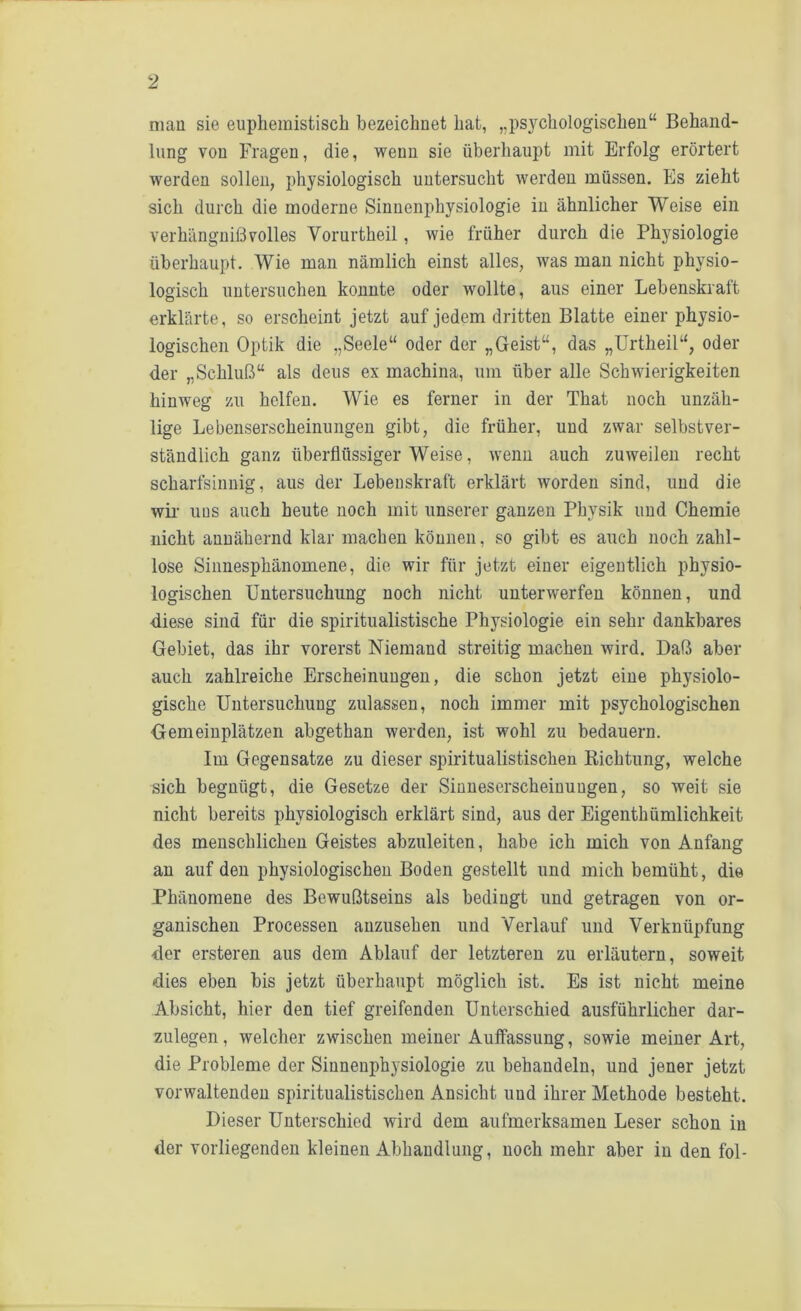 man sie euphemistisch bezeichnet hat, „psjmhologischen“ Behand- lung von Fragen, die, wenn sie überhaupt mit Erfolg erörtert werden sollen, physiologisch untersucht werden müssen. Es zieht sich durch die moderne Sinnenphysiologie in ähnlicher Weise ein verhängnißvolles Vorurtheil, wie früher durch die Physiologie überhaupt. Wie man nämlich einst alles, was man nicht physio- logisch untersuchen konnte oder wollte, aus einer Lebenskraft erklärte, so erscheint jetzt auf jedem dritten Blatte einer physio- logischen Optik die „Seele“ oder der „Geist“, das „Urtheil“, oder der „Schluß“ als deus ex machina, um über alle Schwierigkeiten hinweg zu helfen. Wie es ferner in der That noch unzäh- lige Lebenserscheinungen gibt, die früher, und zwar selbstver- ständlich ganz überflüssiger Weise, wenn auch zuweilen recht scharfsinnig, aus der Lebenskraft erklärt worden sind, und die wir uns auch heute noch mit unserer ganzen Physik und Chemie nicht annähernd klar machen können, so gibt es auch noch zahl- lose Sinnesphänomene, die wir für jetzt einer eigentlich physio- logischen Untersuchung noch nicht unterwerfen können, und diese sind für die spiritualistische Physiologie ein sehr dankbares Gebiet, das ihr vorerst Niemand streitig machen wird. Daß aber auch zahlreiche Erscheinungen, die schon jetzt eine physiolo- gische Untersuchung zulassen, noch immer mit psychologischen Gemeinplätzen abgethan werden, ist wohl zu bedauern. Im Gegensätze zu dieser spiritualistiscken Richtung, welche sich begnügt, die Gesetze der Sinneserscheinungen, so weit sie nicht bereits physiologisch erklärt sind, aus der Eigenthümlichkeit des menschlichen Geistes abzuleiten, habe ich mich von Anfang an auf den physiologischen Boden gestellt und mich bemüht, die Phänomene des Bewußtseins als bedingt und getragen von or- ganischen Processen auzusehen und Verlauf und Verknüpfung der ersteren aus dem Ablauf der letzteren zu erläutern, soweit dies eben bis jetzt überhaupt möglich ist. Es ist nicht meine Absicht, hier den tief greifenden Unterschied ausführlicher dar- zulegen, welcher zwischen meiner Auffassung, sowie meiner Art, die Probleme der Siunenphysiologie zu behandeln, und jener jetzt vorwaltenden spiritualistischen Ansicht und ihrer Methode besteht. Dieser Unterschied wird dem aufmerksamen Leser schon in der vorliegenden kleinen Abhandlung, noch mehr aber in den fol-