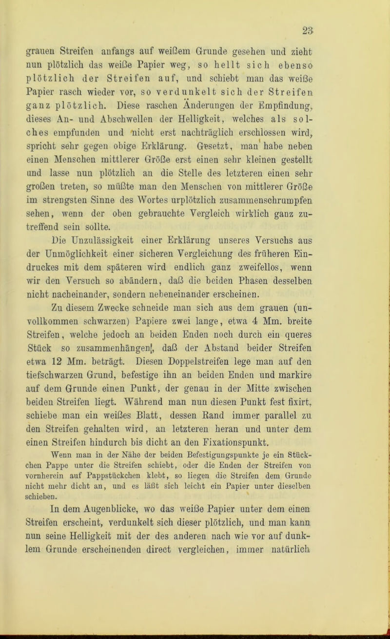 grauen Streifen anfangs auf weißem Grunde gesehen und zieht nun plötzlich das weiße Papier weg, so hellt sich ebenso plötzlich der Streifen auf, und schiebt man das weiße Papier rasch wieder vor, so verdunkelt sich der Streifen ganz plötzlich. Diese raschen Änderungen der Empfindung, dieses An- und Abschwellen der Helligkeit, welches als sol- ches empfunden und nicht erst nachträglich erschlossen wird, spricht sehr gegen obige Erklärung. Gesetzt, man'habe neben einen Menschen mittlerer Größe erst einen sehr kleinen gestellt und lasse nun plötzlich an die Stelle des letzteren einen sehr großen treten, so müßte man den Menschen von mittlerer Größe im strengsten Sinne des Wortes urplötzlich zusammenschrumpfen sehen, wenn der oben gebrauchte Vergleich wirklich ganz zu- treffend sein sollte. Die Unzulässigkeit einer Erklärung unseres Versuchs aus der Unmöglichkeit einer sicheren Vergleichung des früheren Ein- druckes mit dem späteren wird endlich ganz zweifellos, wenn wir den Versuch so abändern, daß die beiden Phasen desselben nicht nacheinander, sondern nebeneinander erscheinen. Zu diesem Zwecke schneide man sich aus dem grauen (un- vollkommen schwarzen) Papiere zwei lange, etwa 4 Mm. breite Streifen, welche jedoch an beiden Enden noch durch ein queres Stück so zusammenhängend, daß der Abstand beider Streifen etwa 12 Mm. beträgt. Diesen Doppelstreifen lege man auf den tiefschwarzen Grund, befestige ihn an beiden Enden und markire auf dem Grunde einen Punkt, der genau in der Mitte zwischen beiden Streifen liegt. Während man nun diesen Punkt fest fixirt, schiebe man ein weißes Blatt, dessen Rand immer parallel zu den Streifen gehalten wird, an letzteren heran und unter dem einen Streifen hindurch bis dicht an den Fixationspunkt. Wenn man in der Nähe der beiden Befestigungspunkte je ein Stück- chen Pappe unter die Streifen schiebt, oder die Enden der Streifen von vornherein auf Pappstückchen klebt, so liegen die Streifen dem Grunde nicht mehr dicht an, und es läßt sich leicht ein Papier unter dieselben schieben. ln dem Augenblicke, wo das weiße Papier unter dem einen Streifen erscheint, verdunkelt sich dieser plötzlich, und man kann nun seine Helligkeit mit der des andereu nach wie vor auf dunk- lem Grunde erscheinenden direct vergleichen, immer natürlich