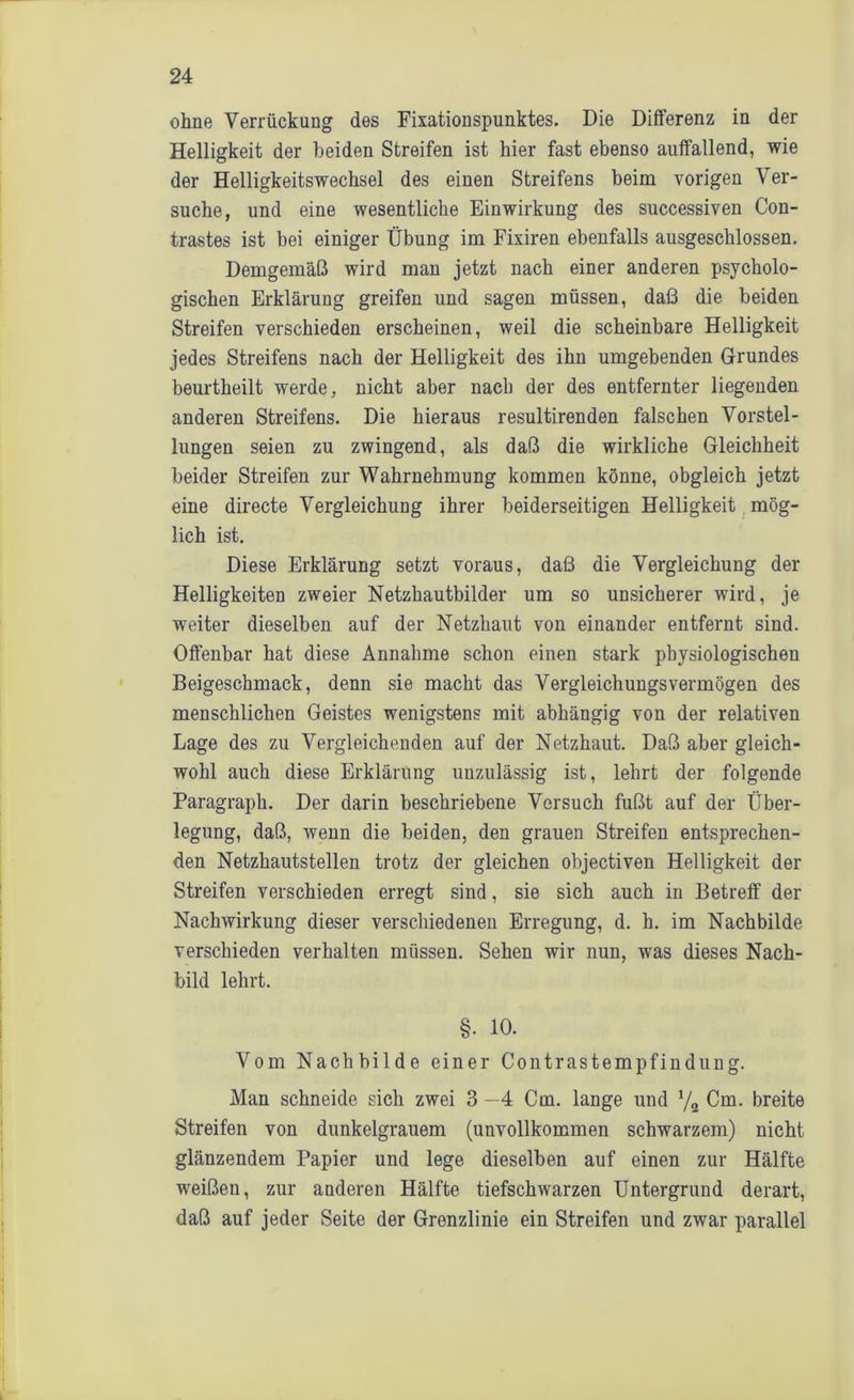 ohne Verrückung des Fixationspunktes. Die Differenz in der Helligkeit der beiden Streifen ist hier fast ebenso auffallend, wie der Helligkeitswechsel des einen Streifens beim vorigen Ver- suche, und eine wesentliche Einwirkung des successiven Con- trastes ist bei einiger Übung im Fixiren ebenfalls ausgeschlossen. Demgemäß wird man jetzt nach einer anderen psycholo- gischen Erklärung greifen und sagen müssen, daß die beiden Streifen verschieden erscheinen, weil die scheinbare Helligkeit jedes Streifens nach der Helligkeit des ihn umgebenden Grundes beurtheilt werde, nicht aber nach der des entfernter liegenden anderen Streifens. Die hieraus resultirenden falschen Vorstel- lungen seien zu zwingend, als daß die wirkliche Gleichheit beider Streifen zur Wahrnehmung kommen könne, obgleich jetzt eine directe Vergleichung ihrer beiderseitigen Helligkeit mög- lich ist. Diese Erklärung setzt voraus, daß die Vergleichung der Helligkeiten zweier Netzhautbilder um so unsicherer wird, je weiter dieselben auf der Netzhaut von einander entfernt sind. Offenbar hat diese Annahme schon einen stark physiologischen Beigeschmack, denn sie macht das Vergleichungsvermögen des menschlichen Geistes wenigstens mit abhängig von der relativen Lage des zu Vergleichenden auf der Netzhaut. Daß aber gleich- wohl auch diese Erklärung unzulässig ist, lehrt der folgende Paragraph. Der darin beschriebene Versuch fußt auf der Über- legung, daß, wenn die beiden, den grauen Streifen entsprechen- den Netzhautstellen trotz der gleichen objectiven Helligkeit der Streifen verschieden erregt sind, sie sich auch in Betreff der Nachwirkung dieser verschiedenen Erregung, d. h. im Nachbilde verschieden verhalten müssen. Sehen wir nun, was dieses Nach- bild lehrt. §. 10. Vom Nachbilde einer Contrastempfindung. Man schneide sich zwei 3 —4 Cm. lange und x/2 Cm. breite Streifen von dunkelgrauem (unvollkommen schwarzem) nicht glänzendem Papier und lege dieselben auf einen zur Hälfte weißen, zur anderen Hälfte tiefschwarzen Untergrund derart, daß auf jeder Seite der Grenzlinie ein Streifen und zwar parallel