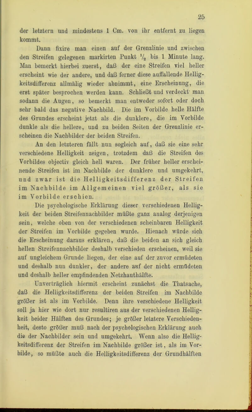 der letztem und mindestens 1 Cm. von ihr entfernt zu liegen kommt. Dann fixire man einen auf der Grenzlinie und zwischen den Streifen gelegenen markirten Punkt V» bis 1 Minute lang. Man bemerkt hierbei zuerst, daß der eine Streifen viel heller erscheint wie der andere, und daß ferner diese auffallende Hellig- keitsdifferenz allmälig wieder abnimmt, eine Erscheinung, die erst später besprochen werden kann. Schließt und verdeckt man sodann die Augen, so bemerkt man entweder sofort oder doch sehr bald das negative Nachbild. Die im Vorbilde helle Hälfte des Grundes erscheint jetzt als die dunklere, die im Vorbilde dunkle als die hellere, und zu beiden Seiten der Grenzlinie er- scheinen die Nachbilder der beiden Streifen. An den letzteren fällt nun sogleich auf, daß sie eine sehr verschiedene Helligkeit zeigen, trotzdem daß die Streifen des Vorbildes objectiv gleich hell waren. Der früher heller erschei- nende Streifen ist im Nachbilde der dunklere und umgekehrt, und zwar ist die Helligkeitsdifferenz der Streifen im Nachbilde im Allgemeinen viel größer, als sie im Vorbilde erschien. Die psychologische Erklärung dieser verschiedenen Hellig- keit der beiden Streifennachbilder müßte ganz analog derjenigen sein, welche oben von der verschiedenen scheinbaren Helligkeit der Streifen im Vorbilde gegeben wurde. Hienach würde sich die Erscheinung daraus erklären, daß die beiden an sich gleich hellen Streifennachbilder deshalb verschieden erscheinen, weil sie auf ungleichem Grunde liegen, der eine auf der zuvor ermüdeten und deshalb nun dunkler, der andere auf der nicht ermüdeten und deshalb heller empfindenden Netzhauthälfte. Unverträglich hiermit erscheint zunächst die Thatsache, daß die Helligkeitsdifferenz der beiden Streifen im Nachbilde größer ist als im Vorbilde. Denn ihre verschiedene Helligkeit soll ja hier wie dort nur resultiren aus der verschiedenen Hellig- keit beider Hälften des Grundes; je größer letztere Verschieden- heit, desto größer muß nach der psychologischen Erklärung auch die der Nachbilder sein und umgekehrt. Wenn also die Hellig- keitsdifferenz der Streifen im Nachbilde größer ist, als im Vor- bilde, so müßte auch die Helligkeitsdifferenz der Grundhälften