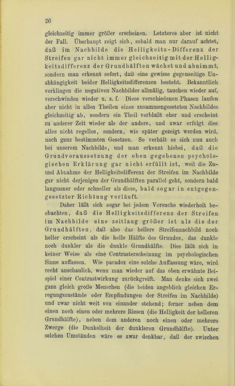 gleichzeitig immer größer erscheinen. Letzteres aber ist nicht der Fall. Überhaupt zeigt sich, sobald man nur darauf achtet, daß im Nachbilde die Helligkeits - Differenz der Streifen gar nicht immer gleichzeitig mit der Hellig- keitsdifferenz der Grund hälften wächst und abnimmt, sondern man erkennt sofort, daß eine gewisse gegenseitige Un- abhängigkeit beider Helligkeitsdifferenzen besteht. Bekanntlich verklingen die negativen Nachbilder allmälig, tauchen wieder auf, verschwinden wieder u. s. f. Diese verschiedenen Phasen laufen aber nicht in allen Theilen eines zusammengesetzten Nachbildes gleichzeitig ab, sondern ein Theil verblaßt eher und erscheint zu anderer Zeit wieder als der andere, und zwar erfolgt dies alles nicht regellos, sondern, wie später gezeigt werden wird, nach ganz bestimmten Gesetzen. So verhält es sich nun auch bei unserem Nachbilde, und man erkennt hiebei, daß die Grundvoraussetzung der oben gegebenen psycholo- gischen Erklärung gar nicht erfüllt ist, weil die Zu- und Abnahme der Helligkeitsdifferenz der Streifen im Nachbilde gar nicht derjenigen der Grundhälften parallel geht, sondern bald langsamer oder schneller als diese, bald sogar in entgegen- gesetzter Richtung verläuft. Daher läßt sich sogar bei jedem Versuche wiederholt be- obachten, daß die Helligkeitsdifferenz der Streifen im Nachbilde eine zeitlang größer ist als die der Grundhälften, daß also das hellere Streifennachbild noch heller erscheint als die helle Hälfte des Grundes, das dunkle noch dunkler als die dunkle Grundhälfte. Dies läßt sich in keiner Weise als eine Contrasterscheinung im psychologischen Sinne auffassen. Wie paradox eine solche Auffassung wäre, wird recht anschaulich, wenn man wieder auf das oben erwähnte Bei- spiel einer Contrastwirkung zurückgreift. Man denke sich zwei ganz gleich große Menschen (die beiden angeblich gleichen Er- regungszustände oder Empfindungen der Streifen im Nachbilde) und zwar nicht weit von einander stehend; ferner neben dem einen noch einen oder mehrere Biesen (die Helligkeit der helleren Grundhälfte), neben dem anderen noch einen oder mehrere Zwerge (die Dunkelheit der dunkleren Grundhälfte). Unter solchen Umständen wäre es zwar denkbar, daß der zwischen
