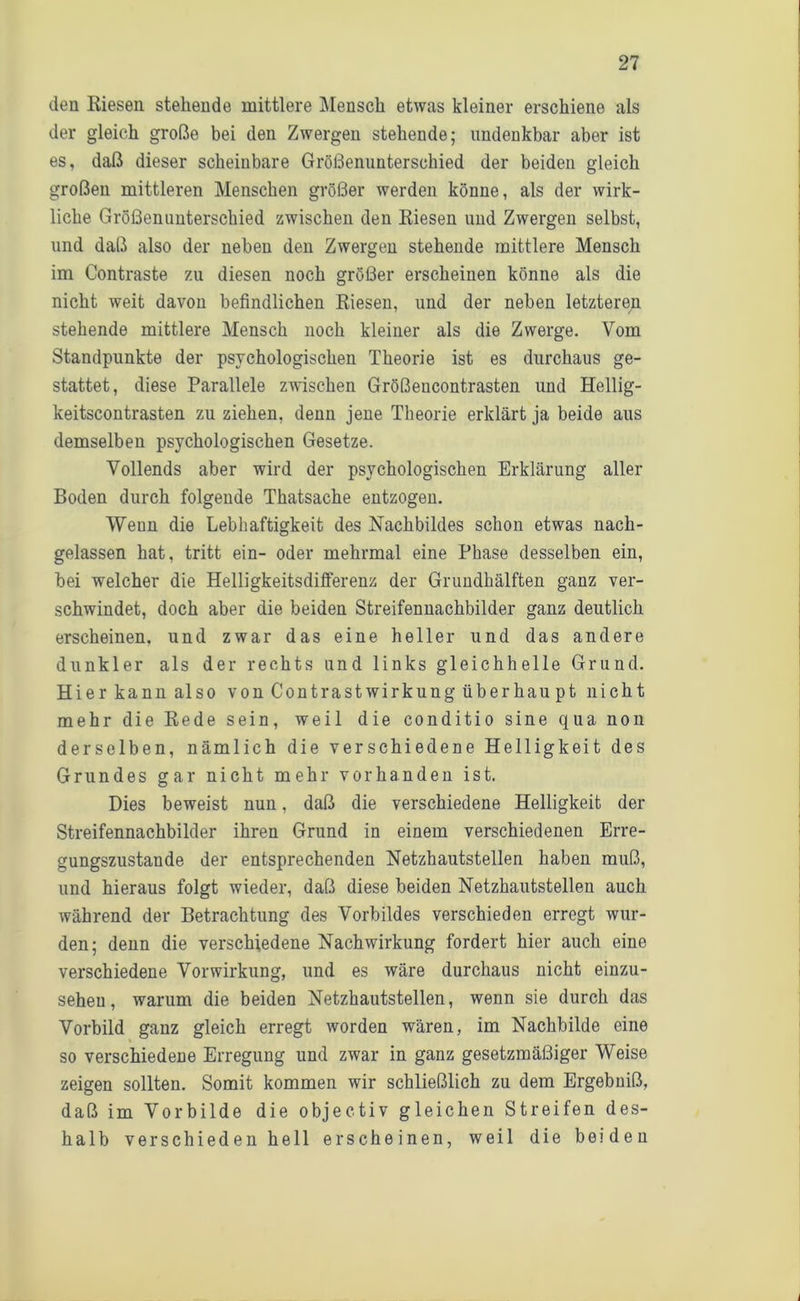 den Kiesen stehende mittlere Mensch etwas kleiner erschiene als der gleich große bei den Zwergen stehende; undenkbar aber ist es, daß dieser scheinbare Größenunterschied der beiden gleich großen mittleren Menschen größer werden könne, als der wirk- liche Größenunterschied zwischen den Riesen und Zwergen selbst, und daß also der neben den Zwergen stehende mittlere Mensch im Contraste zu diesen noch größer erscheinen könne als die nicht weit davon befindlichen Riesen, und der neben letzteren stehende mittlere Mensch noch kleiner als die Zwerge. Vom Standpunkte der psychologischen Theorie ist es durchaus ge- stattet, diese Parallele zwischen Größencontrasten und Hellig- keitscontrasten zu ziehen, denn jene Theorie erklärt ja beide aus demselben psychologischen Gesetze. Vollends aber wird der psychologischen Erklärung aller Boden durch folgende Thatsache entzogen. Wenn die Lebhaftigkeit des Nachbildes schon etwas nach- gelassen hat, tritt ein- oder mehrmal eine Phase desselben ein, bei welcher die Helligkeitsdifferenz der Grundhälften ganz ver- schwindet, doch aber die beiden Streifennachbilder ganz deutlich erscheinen, und zwar das eine heller und das andere dunkler als der rechts und links gleichhelle Grund. Hier kann also von ContrastWirkung über hau pt nicht mehr die Rede sein, weil die conditio sine qua non derselben, nämlich die verschiedene Helligkeit des Grundes gar nicht mehr vorhanden ist. Dies beweist nun, daß die verschiedene Helligkeit der Streifennachbilder ihren Grund in einem verschiedenen Erre- gungszustände der entsprechenden Netzhautstellen haben muß, und hieraus folgt wieder, daß diese beiden Netzhautstellen auch während der Betrachtung des Vorbildes verschieden erregt wur- den; denn die verschiedene Nachwirkung fordert hier auch eine verschiedene Vorwirkung, und es wäre durchaus nicht einzu- seheu, warum die beiden Netzhautstellen, wenn sie durch das Vorbild ganz gleich erregt worden wären, im Nachbilde eine so verschiedene Erregung und zwar in ganz gesetzmäßiger Weise zeigen sollten. Somit kommen wir schließlich zu dem Ergebniß, daß im Vorbilde die objectiv gleichen Streifen des- halb verschieden hell erscheinen, weil die beiden