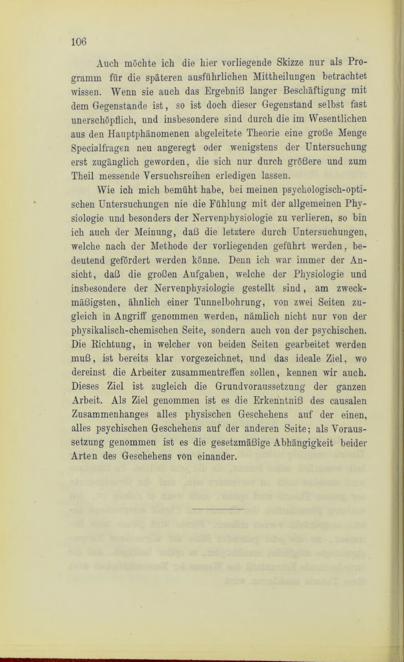 Auch möchte ich die hier vorliegende Skizze nur als Pro- gramm für die späteren ausführlichen Mittheilungen betrachtet wissen. Wenn sie auch das Ergebniß langer Beschäftigung mit dem Gegenstände ist, so ist doch dieser Gegenstand selbst fast unerschöpflich, und insbesondere sind durch die im Wesentlichen aus den Hauptphänomenen abgeleitete Theorie eiue große Menge Specialfragen neu angeregt oder wenigstens der Untersuchung erst zugänglich geworden, die sich nur durch größere und zum Theil messende Versuchsreihen erledigen lassen. Wie ich mich bemüht habe, bei meinen psychologisch-opti- schen Untersuchungen nie die Fühlung mit der allgemeinen Phy- siologie und besonders der Nervenphysiologie zu verlieren, so bin ich auch der Meinung, daß die letztere durch Untersuchungen, welche nach der Methode der vorliegenden geführt werden, be- deutend gefördert werden könne. Denn ich war immer der An- sicht, daß die großen Aufgaben, welche der Physiologie und insbesondere der Nervenphysiologie gestellt sind, am zweck- mäßigsten, ähnlich einer Tunnelbohrung, von zwei Seiten zu- gleich in Angriff genommen werden, nämlich nicht nur von der physikalisch-chemischen Seite, sondern auch von der psychischen. Die Richtung, in welcher von beiden Seiten gearbeitet werden muß, ist bereits klar vorgezeichnet, und das ideale Ziel, wo dereinst die Arbeiter Zusammentreffen sollen, kennen wir auch. Dieses Ziel ist zugleich die Grundvoraussetzung der ganzen Arbeit. Als Ziel genommen ist es die Erkenntniß des causalen Zusammenhanges alles physischen Geschehens auf der einen, alles psychischen Geschehens auf der anderen Seite; als Voraus- setzung genommen ist es die gesetzmäßige Abhängigkeit beider Arten des Geschehens von einander.