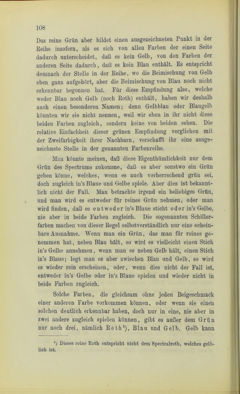 Das reine Grün aber bildet einen ausgezeichneten Punkt in der Reihe insofern, als es sich von allen Farben der einen Seite dadurch unterscheidet, daß es kein Gelb, von den Farben der anderen Seite dadurch, daß es kein Blau enthält. Es entspricht demnach der Stelle in der Reihe, wo die Beimischung von Gelb eben ganz aufgehört, aber die Beimischung von Blau noch nicht erkennbar begonnen hat. Für diese Empfindung also, welche weder Blau noch Gelb (noch Roth) enthält, haben wir deshalb auch einen besonderen Namen; denn Gelbblau oder Blaugelb könnten wir sie nicht nennen, weil wir eben in ihr nicht diese beiden Farben zugleich, sondern keine von beiden sehen. Die relative Einfachheit dieser grünen Empfindung verglichen mit der Zweifarbigkeit ihrer Nachbarn, verschafft ihr eine ausge- zeichnete Stelle in der genannten Farbenreihe. Man könnte meinen, daß diese Eigentümlichkeit nur dem Grün des Spectrums zukomme, daß es aber sonstwo ein Grün geben könne, welches, wenn es auch vorherrschend grün sei, doch zugleich in’s Blaue und Gelbe spiele. Aber dies ist bekannt- lich nicht der Fall. Man betrachte irgend ein beliebiges Grün, und man wird es entweder für reines Grün nehmen, oder man wird finden, daß es entweder in’s Blaue sticht oder in’s Gelbe, nie aber in beide Farben zugleich. Die sogenannten Schiller- farben machen von dieser Regel selbstverständlich nur eine schein- bare Ausnahme. Wenn man ein Grün, das man für reines ge- nommen hat, neben Blau hält, so wird es vielleicht einen Stich in’s Gelbe annehmen, wenn man es neben Gelb hält, einen Stich in’s Blaue; legt man es aber zwischen Blau und Gelb, so wird es wieder rein erscheinen, oder, wenn dies nicht der Fall ist, entweder in’s Gelbe oder in’s Blaue spielen und wieder nicht in beide Farben zugleich. Solche Farben, die gleichsam ohne jeden Beigeschmack einer anderen Farbe Vorkommen können, oder wenn sie einen solchen deutlich erkennbar haben, doch nur in eine, nie aber in zwei andere zugleich spielen können, gibt es außer dem Grün nur noch drei, nämlich Roth1), Blau und Gelb. Gelb kann *) Dieses reine Roth entspricht nicht dem Spectralroth, welches gelb- lich ist.