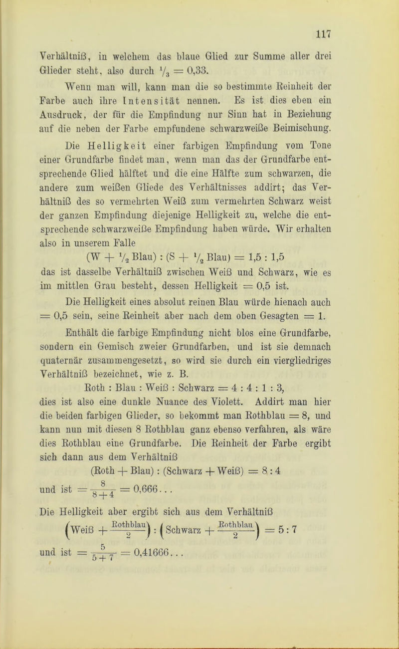 Verhältniß, in welchem das blaue Glied zur Summe aller drei Glieder steht, also durch y3 = 0,33. Wenn man will, kann man die so bestimmte Reinheit der Farbe auch ihre Intensität nennen. Es ist dies eben ein Ausdruck, der für die Empfindung nur Sinn hat in Beziehung auf die neben der Farbe empfundene schwarzweiße Beimischung. Die Helligkeit einer farbigen Empfindung vom Tone einer Grundfarbe findet man, wenn man das der Grundfarbe ent- sprechende Glied hälftet und die eine Hälfte zum schwarzen, die andere zum weißen Gliede des Verhältnisses addirt; das Ver- hältniß des so vermehrten Weiß zum vermehrten Schwarz weist der ganzen Empfindung diejenige Helligkeit zu, welche die ent- sprechende schwarzweiße Empfindung haben würde. Wir erhalten also in unserem Falle (W -1- ya Blau) : (S + % Blau) = 1,5 : 1,5 das ist dasselbe Verhältniß zwischen Weiß und Schwarz, wie es im mittlen Grau besteht, dessen Helligkeit = 0,5 ist. Die Helligkeit eines absolut reinen Blau würde hienach auch = 0,5 sein, seine Reinheit aber nach dem oben Gesagten = 1. Enthält die farbige Empfindung nicht blos eine Grundfarbe, sondern ein Gemisch zweier Grundfarben, und ist sie demnach quaternär zusammengesetzt, so wird sie durch ein viergliedriges Verhältniß bezeichnet, wie z. B. Roth : Blau : Weiß : Schwarz = 4 : 4 : 1 : 3, dies ist also eine dunkle Nuance des Violett. Addirt man hier die beiden farbigen Glieder, so bekommt man Rothblau = 8, und kann nun mit diesen 8 Rothblau ganz ebenso verfahren, als wäre dies Rothblau eine Grundfarbe. Die Reinheit der Farbe ergibt sich dann aus dem Verhältniß (Roth -f- Blau): (Schwarz -f- Weiß) =8:4 und ist = == 0,666... Die Helligkeit aber ergibt sich aus dem Verhältniß (ix,- .0 . Rothblau \ /a u , Rothblau \ c n Weiß H g—J: I Schwarz -) ^ ‘1 =5:7 und ist = -=-? „■ = 0,41666... 5 -f l