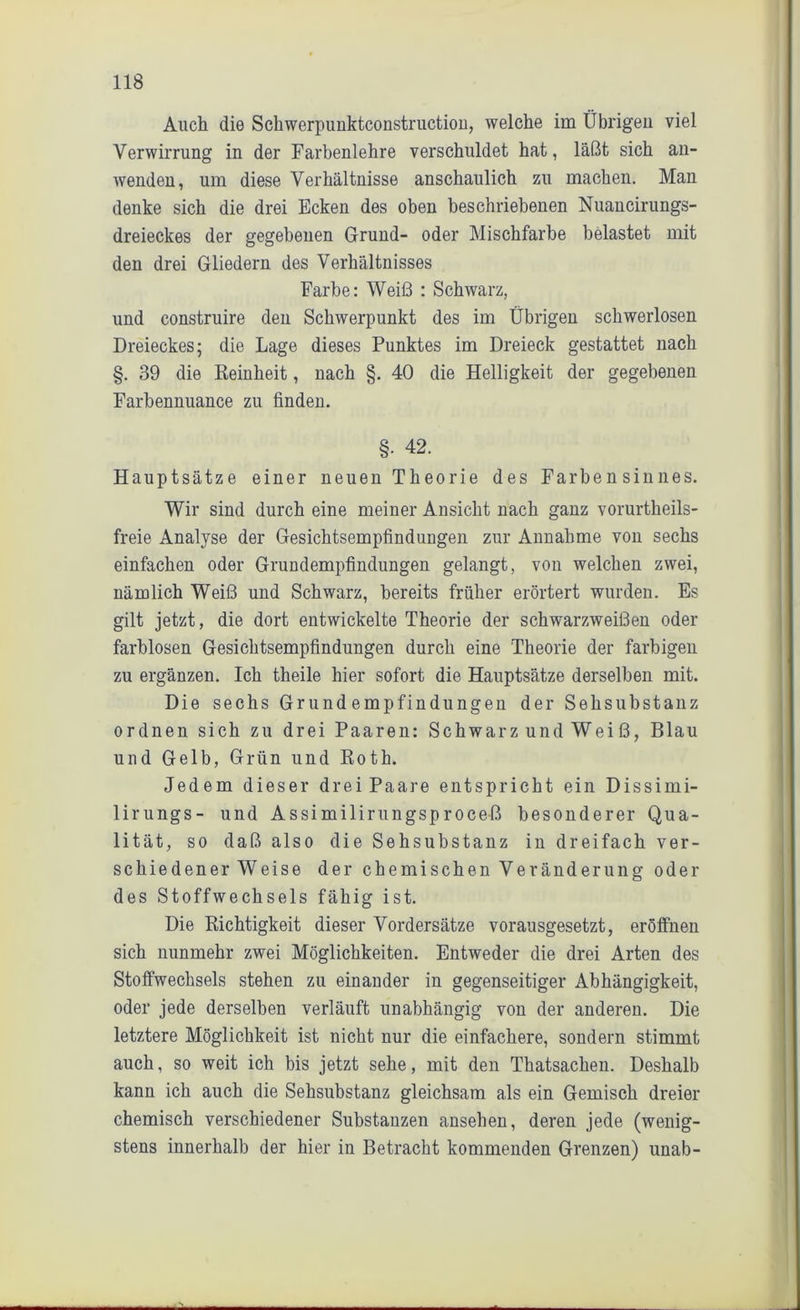Auch die Sckwerpunktconstruction, welche im Übrigen viel Verwirrung in der Farbenlehre verschuldet hat, läßt sich an- wenden, um diese Verhältnisse anschaulich zu machen. Man denke sich die drei Ecken des oben beschriebenen Nuancirungs- dreieckes der gegebenen Grund- oder Mischfarbe belastet mit den drei Gliedern des Verhältnisses Farbe: Weiß : Schwarz, und construire den Schwerpunkt des im Übrigen schwerlosen Dreieckes; die Lage dieses Punktes im Dreieck gestattet nach §. 39 die Reinheit, nach §. 40 die Helligkeit der gegebenen Farbennuance zu finden. §• 42. Hauptsätze einer neuen Theorie des Farbensinnes. Wir sind durch eine meiner Ansicht nach ganz vorurtkeils- freie Analyse der Gesichtsempfindungen zur Annahme von sechs einfachen oder Grundempfindungen gelangt, von welchen zwei, nämlich Weiß und Schwarz, bereits früher erörtert wurden. Es gilt jetzt, die dort entwickelte Theorie der schwarzweißen oder farblosen Gesichtsempfindungen durch eine Theorie der farbigen zu ergänzen. Ich theile hier sofort die Hauptsätze derselben mit. Die sechs Grundempfindungen der Sehsubstanz ordnen sich zu drei Paaren: Schwarz und Weiß, Blau und Gelb, Grün und Roth. Jedem dieser drei Paare entspricht ein Dissimi- lirungs- und Assimilirungsproceß besonderer Qua- lität, so daß also die Sehsubstanz in dreifach ver- schiedener Weise der chemischen Veränderung oder des Stoffwechsels fähig ist. Die Richtigkeit dieser Vordersätze vorausgesetzt, eröffnen sich nunmehr zwei Möglichkeiten. Entweder die drei Arten des Stoffwechsels stehen zu einander in gegenseitiger Abhängigkeit, oder jede derselben verläuft unabhängig von der anderen. Die letztere Möglichkeit ist nicht nur die einfachere, sondern stimmt auch, so weit ich bis jetzt sehe, mit den Thatsachen. Deshalb kann ich auch die Sehsubstanz gleichsam als ein Gemisch dreier chemisch verschiedener Substanzen ansehen, deren jede (wenig- stens innerhalb der hier in Betracht kommenden Grenzen) unab-