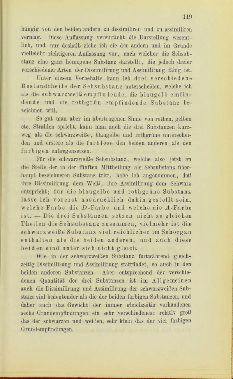 hängig von den beiden andern zu dissimiliren und zu assimiliren vermag. Diese Auffassung vereinfacht die Darstellung wesent- lich, und nur deshalb ziehe ich sie der andern und im Grunde vielleicht richtigeren Auffassung vor, nach welcher die Sehsub- stanz eine ganz homogene Substanz darstellt, die jedoch dreier verschiedener Arten der Dissimiliruug und Assimilirung fähig ist. Unter diesem Vorbehalte kann ich drei verschiedene Bestandtheile der Sehsubstanz unterscheiden, welche ich als die schwarzweiß empfindende, die blaugelb emfin- dende und die rothgrün empfindende Substanz be- zeichnen will. So gut man aber im übertragenen Siune von rothen, gelben etc. Strahlen spricht, kann man auch die drei Substanzen kurz- weg als die schwarzweiße, blaugelbe und rothgrüne unterschei- den und erstere als die farblose den beiden anderen als den farbigen entgegensetzen. Für die schwarzweiße Sehsubstanz, welche also jetzt an die Stelle der in der fünften Mittheilung als Sehsubstanz über- haupt bezeichneten Substanz tritt, habe ich angenommen, daß ihre Dissimilirung dem Weiß, ihre Assimilirung dem Schwarz entspricht; für die blaugelbe und rothgrüne Substanz lasse ich vorerst ausdrücklich dahin gestellt sein, welche Farbe die .D-Farbe und welche die M-Farbe ist. — Die drei Substanzen setzen nicht zu gleichen Theilen die Sehsubstanz zusammen, vielmehr ist die schwarzweiße Substanz viel reichlicher im Sehorgan enthalten als die beiden anderen, und auch diese beiden sind unter sich nicht gleich. Wie in der schwarzweißen Substanz fortwährend gleich- zeitig Dissimilirung und Assimilirung stattfindet, so auch in den beiden anderen Substanzen. Aber entsprechend der verschie- denen Quantität der drei Substanzen ist im Allgemeinen auch die Dissimilirung und Assimilirung der schwarzweißen Sub- stanz viel bedeutender als die der beiden farbigen Substanzen, und daher auch das Gewicht der immer gleichzeitig vorhandenen sechs Grundempfindungen ein sehr verschiedenes: relativ groß das der schwarzen und weißen, sehr klein das der vier farbigen Grundempfindungen.