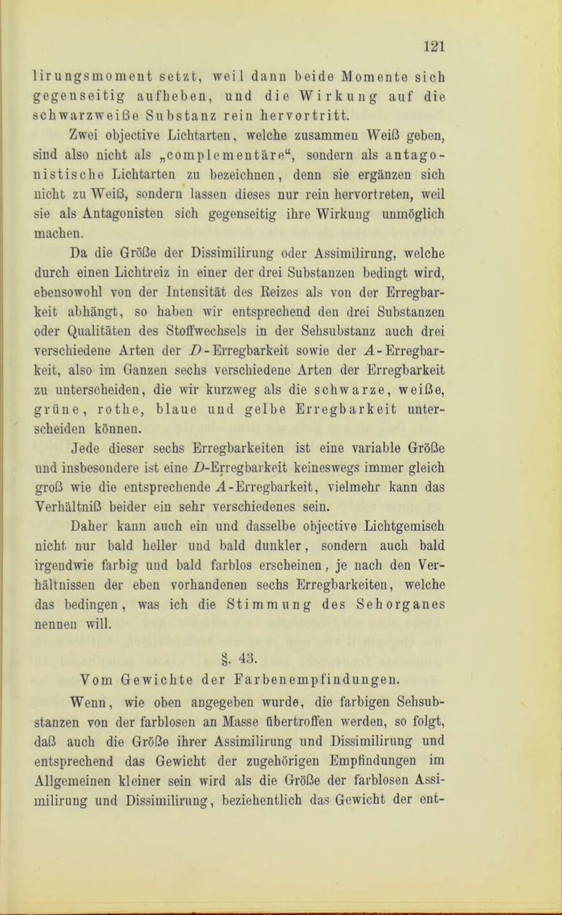 lir ungsmoment setzt, weil dann beide Momente sich gegenseitig aufheben, und die Wirkung auf die schwarzweiße Substanz rein hervortritt. Zwei objective Lichtarten, welche zusammen Weiß geben, sind also nicht als „complementäreu, sondern als antago- nistische Lichtarten zu bezeichnen, denn sie ergänzen sich nicht zu Weiß, sondern lassen dieses nur rein hervortreten, weil sie als Antagonisten sich gegenseitig ihre Wirkung unmöglich machen. Da die Größe der Dissimilirung oder Assimilirung, welche durch einen Lichtreiz in einer der drei Substanzen bedingt wird, ebensowohl von der Intensität des Reizes als von der Erregbar- keit abhängt, so haben wir entsprechend den drei Substanzen oder Qualitäten des Stoffwechsels in der Sehsubstanz auch drei verschiedene Arten der i) - Erregbarkeit sowie der A- Erregbar- keit, also im Ganzen sechs verschiedene Arten der Erregbarkeit zu unterscheiden, die wir kurzweg als die schwarze, weiße, grüne, rothe, blaue und gelbe Erregbarkeit unter- scheiden können. Jede dieser sechs Erregbarkeiten ist eine variable Größe und insbesondere ist eine D-Erregbarkeit keineswegs immer gleich groß wie die entsprechende A-Erregbarkeit, vielmehr kann das Verhältniß beider ein sehr verschiedenes sein. Daher kann auch ein und dasselbe objective Lichtgemisch nicht nur bald heller und bald dunkler, sondern auch bald irgendwie farbig und bald farblos erscheinen, je nach den Ver- hältnissen der eben vorhandenen sechs Erregbarkeiten, welche das bedingen, was ich die Stimmung des Sehorganes nennen will. §• 43. Vom Gewichte der Farbenempfindungen. Wenn, wie oben angegeben wurde, die farbigen Sehsub- stanzen von der farblosen an Masse fibertroffen werden, so folgt, daß auch die Größe ihrer Assimilirung und Dissimilirung und entsprechend das Gewicht der zugehörigen Empfindungen im Allgemeinen kleiner sein wird als die Größe der farblosen Assi- milirung und Dissimilirung, beziehentlich das Gewicht der ent-