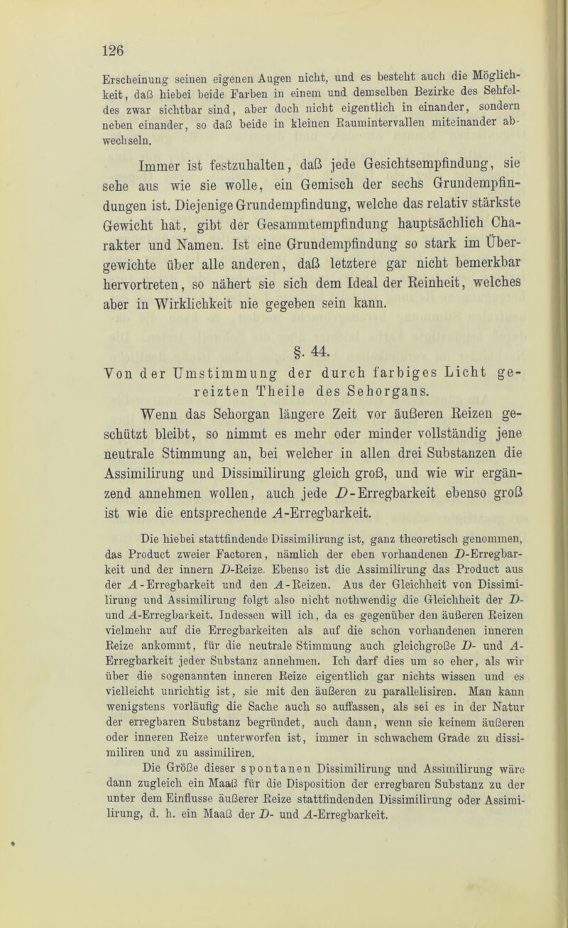 Erscheinung seinen eigenen Augen nicht, und es besteht auch die Möglich- keit , daß hiebei beide Farben in einem und demselben Bezirke des Sehfel- des zwar sichtbar sind, aber doch nicht eigentlich in einander, sondern neben einander, so daß beide in kleinen Baumintervallen miteinander ab- wechseln. Immer ist festzuhalten, daß jede Gesichtsempfindung, sie sehe aus wie sie wolle, ein Gemisch der sechs Grundempfin- dungen ist. Diejenige Grundempfindung, welche das relativ stärkste Gewicht hat, gibt der Gesammtempfindung hauptsächlich Cha- rakter und Namen. Ist eine Grundempfindung so stark im Über- gewichte über alle anderen, daß letztere gar nicht bemerkbar hervortreten, so nähert sie sich dem Ideal der Reinheit, welches aber in Wirklichkeit nie gegeben sein kann. §- 44. Von der Umstimmung der durch farbiges Licht ge- reizten Theile des Sehorgans. Wenn das Sehorgan längere Zeit vor äußeren Reizen ge- schützt bleibt, so nimmt es mehr oder minder vollständig jene neutrale Stimmung an, bei welcher in allen drei Substanzen die Assimilirung und Dissimilirung gleich groß, und wie wir ergän- zend annehmen wollen, auch jede D - Erregbarkeit ebenso groß ist wie die entsprechende A-Erregbarkeit. Die hiebei stattfindende Dissimilirung ist, ganz theoretisch genommen, das Product zweier Factoren, nämlich der eben vorhandenen Z)-Erregbar- keit und der innern Z)-Reize. Ebenso ist die Assimilirung das Product aus der A - Erregbarkeit und den AL-Reizen. Aus der Gleichheit von Dissimi- lirung und Assimilirung folgt also nicht nothwendig die Gleichheit der D- und Ai-Erregbarkeit. Indessen will ich, da es gegenüber den äußeren Reizen vielmehr auf die Erregbarkeiten als auf die schon vorhandenen inneren Reize ankommt, für die neutrale Stimmung auch gleichgroße D- und A- Erregbarkeit jeder Substanz annehmen. Ich darf dies um so eher, als wir über die sogenannten inneren Reize eigentlich gar nichts wissen und es vielleicht unrichtig ist, sie mit den äußeren zu parallelisiren. Man kann wenigstens vorläufig die Sache auch so auffassen, als sei es in der Natur der erregbaren Substanz begründet, auch dann, wenn sie keinem äußeren oder inneren Reize unterworfen ist, immer in schwachem Grade zu dissi- miliren und zu assimiliren. Die Größe dieser spontanen Dissimilirung und Assimilirung wäre dann zugleich ein Maaß für die Disposition der erregbaren Substanz zu der unter dem Einflüsse äußerer Reize stattfindenden Dissimilirung oder Assimi- lirung, d. li. ein Maaß der D- und M-Erregbarkeit.