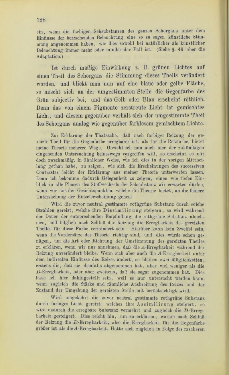 ein, wenn die farbigen Sehsubstanzen des ganzen Sehorgans unter dem Einflüsse der herrschenden Beleuchtung eine so zu sagen künstliche Stim- mung angenommen haben, wie dies sowohl bei natürlicher als künstlicher Beleuchtung immer mehr oder minder der Fall ist. (Siehe §. 46 über die Adaptation.) Ist durch mäßige Einwirkung z. B. grünen Lichtes auf einen Theil des Sehorgans die Stimmung dieses Theils verändert worden, und blickt man nun auf eine blaue oder gelbe Fläche, so mischt sich an der umgestimmten Stelle die Gegenfarbe des Grün subjectiv bei, und das Gelb oder Blau erscheint röthlich. Denn das von einem Pigmente zerstreute Licht ist gemischtes Licht, und diesem gegenüber verhält sich der umgestimmte Theil des Sehorgans analog wie gegenüber farblosem gemischtem Lichte. Zur Erklärung der Thatsache, daß nach farbiger Reizung der ge- reizte Theil für die Gegenfarbe erregbarer ist, als für die Reizfarbe, bietet meine Theorie mehrere Wege. Obwohl ich nun auch hier der zukünftigen eingehenden Untersuchung keineswegs vorgreifen will, so erscheint es mir doch zweckmäßig, in ähnlicher Weise, wie ich dies in der vorigen Mitthei- lung gethan habe, zu zeigen, wie sich die Erscheinungen des successiven Contrastes leicht der Erklärung aus meiner Theorie unterwerfen lassen. Denn ich bekomme dadurch Gelegenheit zu zeigen, einen wie tiefen Ein- blick in alle Phasen des Stoffwechsels der Sehsubstanz wir erwarten dürfen, wenn wir aus den Gesichtspunkten, welche die Theorie bietet, an die feinere Untersuchung der Einzelerscheinung gehen. Wird die zuvor neutral gestimmte rothgrüne Substanz durch solche Strahlen gereizt, welche ihre Dissimilirung steigern, so wird während der Dauer der entsprechenden Empfindung die rothgrüne Substanz abneh- men, und folglich nach Schluß der Reizung die Erregbarkeit des gereizten Theiles für diese Farbe vermindert sein. Hierüber kann kein Zweifel sein, wenn die Vordersätze der Theorie richtig sind, und dies würde schon ge- nügen, um die Art oder Richtung der Umstimmung des gereizten Theiles zu erklären, wenn wir nur annehmen, daß die ^.-Erregbarkeit während der Reizung unverändert bleibe. Wenn sich aber auch die H-Erregbarkeit unter dem indirecten Einflüsse des Reizes ändert, so bleiben zwei Möglichkeiten; erstens die, daß sie ebenfalls abgenommen hat, aber viel weniger als die D-Erregbarkeit, oder aber zweitens, daß sie sogar zugenommen hat. Dies lasse ich hier dahingestellt sein, weil es nur untersucht werden kann, wenn zugleich die Stärke und räumliche Ausbreitung des Reizes und der Zustand der Umgebung der gereizten Stelle mit berücksichtigt wird. Wird umgekehrt die zuvor neutral gestimmte rothgrüne Substanz durch farbiges Licht gereizt, welches ihre Assimilirung steigert, so wird dadurch die erregbare Substanz vermehrt und zugleich die Xi-Erreg- barkeit gesteigert. Dies reicht hin, um zu erklären , warum nach Schluß der Reizung die Z)-Erregbarkeit, also die Erregbarkeit für die Gegenfarbe größer ist als dieM-Erregbarkeit. Hätte sich zugleich in Folge des rascheren