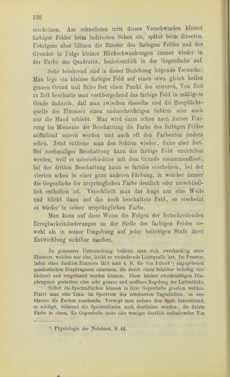 erscheinen. Am schnellsten tritt dieses Verschwinden kleiner farbiger Felder beim indirecten Sehen eiu, später beim directen. Uebrigens aber blitzen die Ränder des farbigen Feldes und des Grundes in Folge kleiner Blickschwankungen immer wieder in der Farbe des Quadrates, beziehentlich in der Gegenfarbe auf. Sehr belehrend sind in dieser Beziehung folgende Versuche: Man lege ein kleines farbiges Feld auf einen etwa gleich hellen grauen Grund und fixire fest einen Punkt des ersteren. Von Zeit zu Zeit beschatte man vorübergehend das farbige Feld in mäßigem Grade dadurch, daß man zwischen dasselbe und die Hauptlicht- quelle des Zimmers einen undurchsichtigen Schirm oder auch nur die Hand schiebt. Man wird dann schon nach kurzer Fixi- rung im Momente der Beschattung die Farbe des farbigen Feldes auffallend unrein werden und auch oft den Farbenton ändern sehen. Jetzt entferne man den Schirm wieder, fixire aber fort. Bei nochmaliger Beschattung kann das farbige Feld unsichtbar werden, weil es unterschiedslos mit dem Grunde zusammenfliest; bei der dritten Beschattung kann es farblos erscheinen, bei der vierten schon in einer ganz anderen Färbung, in welcher immer die Gegenfarbe der ursprünglichen Farbe deutlich oder ausschließ- lich enthalten ist. Verschließt man das Auge nur eine Weile und blickt dann auf das noch beschattete Feld, so erscheint es wieder in seiner ursprünglichen Farbe. Man kann auf diese Weise die Folgen der fortschreitenden Erregbarkeitsänderungen an der Stelle des farbigen Feldes so- wohl als in seiner Umgebung auf jeder beliebigen Stufe ihrer Entwicklung sichtbar machen. Zu genauerer Untersuchung bedient man sich zweckmäßig eines Zimmers, welches nur eine, leicht zu verändernde Lichtquelle hat. Im Fenster- laden eines dunklen Zimmers läßt man z. B. die vonAuhert1) angegebenen quadratischen Diaphragmen einsetzen, die durch einen Schieber beliebig ver- kleinert und vergrössert werden können. Diese höchst zweckmäßigen Dia- phragmen gestatten eine sehr genaue und meßbare Regelung der Lichtstärke. Selbst die Spectralfarben können in ihrer Gegenfarbe gesehen werden. Fixirt man eine Linie im Spectrum des zerstreuten Tageslichtes, so ver- blassen die Farben zusehends. Verengt man sodann den Spalt hinreichend, so schlägt, während die Spectrallinien noch deutlicher werden , die fixirte Farbe in einen, die Gegenfarbe mehr oder weniger deutlich enthaltenden Ton ‘) Physiologie der Netzhaut. S. 44.