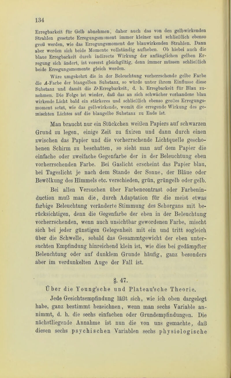 Erregbarkeit für Gelb abnehmen, daher auch das von den gelb wirkenden Strahlen gesetzte Erregungsmoment immer kleiner und schließlich ebenso groß werden, wie das Erregungsmoment der blauwirkenden Strahlen. Dann aber werden sich beide Momente vollständig aufheben. Ob hiebei auch die blaue Erregbarkeit durch indirecte Wirkung der anfänglichen gelben Er- regung sich ändert, ist vorerst gleichgiltig, denn immer müssen schließlich beide Erregungsmomente gleich werden. Wäre umgekehrt die in der Beleuchtung vorherrschende gelbe Farbe die 4-Farbe der blaugelbcn Substanz, so würde unter ihrem Einflüsse diese Substanz und damit die D-Erregbarkeit, d. h. Erregbarkeit für Blau zu- nehmen. Die Folge ist wieder, daß das an sich schwächer vorhandene blau wirkende Licht bald ein stärkeres und schließlich ebenso großes Erregungs- moment setzt, wie das gelbwirkende, womit die erregende Wirkung des ge- mischten Lichtes auf die blaugelbe Substanz zu Ende ist. Man braucht nur ein Stückchen weißen Papiers auf schwarzen Grund zu legen, einige Zeit zu fixiren und dann durch einen zwischen das Papier und die vorherrschende Lichtquelle gescho- benen Schirm zu beschatten, so sieht man auf dem Papier die einfache oder zweifache Gegenfarbe der in der Beleuchtung eben vorherrschenden Farbe. Bei Gaslicht erscheint das Papier blau, bei Tageslicht je nach dem Stande der Sonne, der Bläue oder Bewölkung des Himmels etc. verschieden, grün, grüngelb oder gelb. Bei allen Versuchen über Farbencontrast oder Farbenin- duction muß man die, durch Adaptation für die meist etwas farbige Beleuchtung veränderte Stimmung des Sehorgans mit be- rücksichtigen, denn die Gegenfarbe der eben in der Beleuchtung vorherrschenden, wenn auch unsichtbar gewordenen Farbe, mischt sich bei jeder günstigen Gelegenheit mit ein und tritt sogleich über die Schwelle, sobald das Gesammtgewicht der eben unter- suchten Empfindung hinreichend klein ist, wie dies bei gedämpfter Beleuchtung oder auf dunklem Grunde häufig, ganz besonders aber im verdunkelten Auge der Fall ist. §. 47. Über die Young’sche und Plateau’sche Theorie. Jede Gesichtsempfindung läßt sich, wie ich oben dargelegt habe, ganz bestimmt bezeichnen, wenn man sechs Variable an- nimmt, d. h. die sechs einfachen oder Grundempfindungen. Die nächstliegende Annahme ist nun die von uns gemachte, daß diesen sechs psychischen Variablen sechs physiologische
