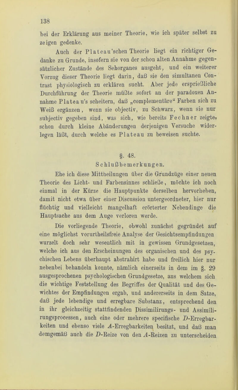 bei der Erklärung aus meiner Theorie, wie ich später selbst zu zeigen gedenke. Auch der PIateau’schen Theorie liegt ein richtiger Ge- danke zu Grunde, insofern sie von der schon alten Annahme gegen- sätzlicher Zustände des Sehorganes ausgeht, und ein weiterer Vorzug dieser Theorie liegt darin, daß sie den simultanen Con- trast physiologisch zu erklären sucht. Aber jede ersprießliche Durchführung der Theorie müßte sofort an der paradoxen An- nahme Plateau’s scheitern, daß „complementäre“ Farben sich zu Weiß ergänzen, wenn sie objectiv, zu Schwarz, wenn sie nur subjectiv gegeben sind, was sich, wie bereits Fechner zeigte? schon durch kleine Abänderungen derjenigen Versuche wider- legen läßt, durch welche es Plateau zu beweisen suchte. §. 48. Schluß bemerkungen. Ehe ich diese Mittheilungen über die Grundzüge einer neuen Theorie des Licht- und Farbensinnes schließe, möchte ich noch einmal in der Kürze die Hauptpunkte derselben hervorheben, damit nicht etwa über einer Discussion untergeordneter, hier nur flüchtig und vielleicht mangelhaft erörterter Nebendinge die Hauptsache aus dem Auge verloren werde. Die vorliegende Theorie, obwohl zunächst gegründet auf eine möglichst vorurtheilsfreie Analyse der Gesichtsempfindungen wurzelt doch sehr wesentlich mit in gewissen Grundgesetzen, welche ich aus den Erscheinungen des organischen und des psy- chischen Lebens überhaupt abstrahirt habe und freilich hier nur nebenbei behandeln konnte, nämlich einerseits in dem im §. 29 ausgesprochenen psychologischen Grundgesetze, aus welchem sich die wichtige Feststellung des Begriffes der Qualität und des Ge- wichtes der Empfindungen ergab, und andererseits in dem Satze, daß jede lebendige und erregbare Substanz, entsprechend den in ihr gleichzeitig stattfindenden Dissimilirungs- und Assimili- rungsprocessen, auch eine oder mehrere specifische D-Erregbar- keiten und ebenso viele M-Erregbarkeiten besitzt, und daß man demgemäß auch die D-Reize von den M-Reizen zu unterscheiden