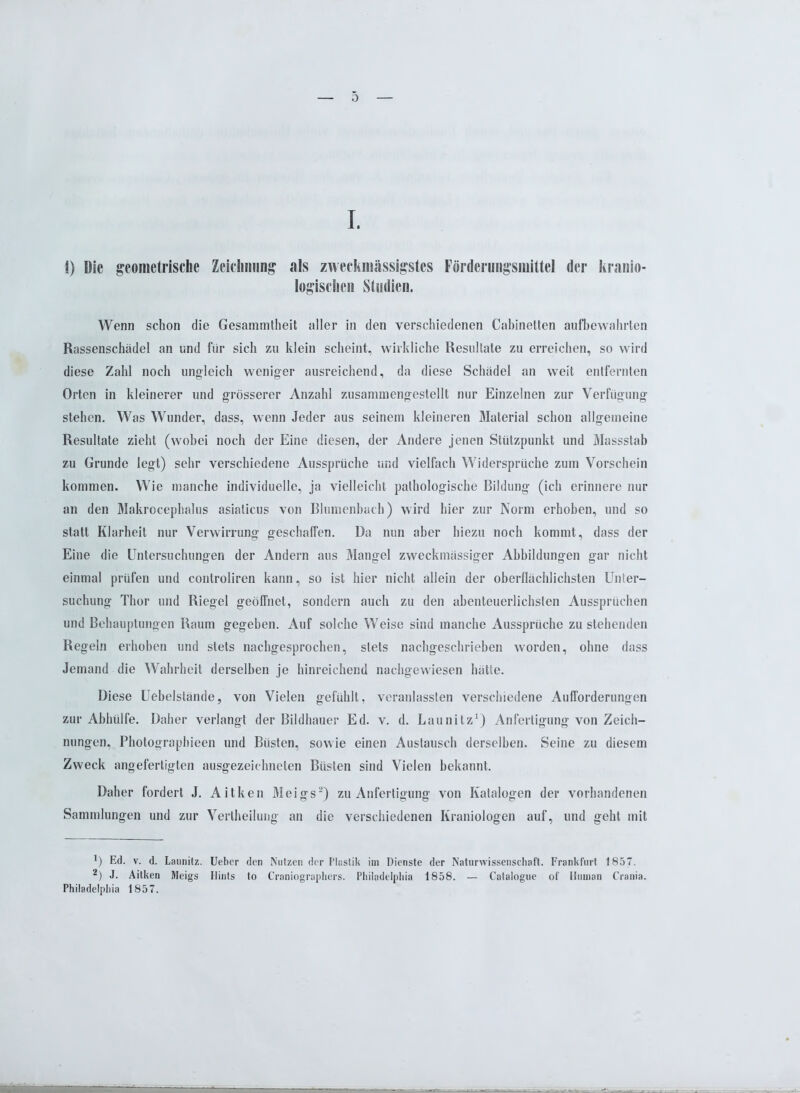 0 I. 1) Die geometrische Zeichnung als zweckmässigstes Förderungsmittel der kranio- logischen Studien. Wenn schon die Gesammtheit aller in den verschiedenen Cabinelten aufbewahrten Rassenschädel an und für sich zu klein scheint, wirkliche Resultate zu erreichen, so wird diese Zahl noch ungleich weniger ausreichend, da diese Schädel an weit entfernten Orten in kleinerer und grösserer Anzahl zusammengestellt nur Einzelnen zur Verfügung stehen. Was Wunder, dass, wenn Jeder aus seinem kleineren Material schon allgemeine Resultate zieht (wobei noch der Eine diesen, der Andere jenen Stützpunkt und Massstab zu Grunde legt) sehr verschiedene Aussprüche und vielfach Widersprüche zum Vorschein kommen. Wie manche individuelle, ja vielleicht pathologische Bildung (ich erinnere nur an den Makrocephalus asiaticus von Blumenbach) wird hier zur Norm erhoben, und so statt Klarheit nur Verwirrung geschaffen. Da nun aber hiezu noch kommt, dass der Eine die Untersuchungen der Andern aus Mangel zweckmässiger Abbildungen gar nicht einmal prüfen und controliren kann, so ist hier nicht allein der oberflächlichsten Unter- suchung Thor und Riegel geöffnet, sondern auch zu den abenteuerlichsten Aussprüchen und Behauptungen Raum gegeben. Auf solche Weise sind manche Aussprüche zu stehenden Regeln erhoben und stets nachgesprochen, stets nachgeschrieben worden, ohne dass Jemand die Wahrheit derselben je hinreichend nachgewiesen hätte. Diese Uebelstände, von Vielen gefühlt, veranlassten verschiedene Aufforderungen zur Abhülfe. Daher verlangt der Bildhauer Ed. v. d. Launilz1) Anfertigung von Zeich- nungen, Photographieen und Büsten, sowie einen Austausch derselben. Seine zu diesem Zweck angefertigten ausgezeichneten Büsten sind Vielen bekannt. Daher fordert J. Aitken Meigs2) zu Anfertigung von Katalogen der vorhandenen Sammlungen und zur Vertheilung an die verschiedenen Kraniologen auf, und geht mit 1) Ed. v. d. Lannitz. Ueber den Nutzen der Plastik im Dienste der Naturwissenschaft. Frankfurt 1857. 2) J. Aitken Meigs Hints to Craniographers. Philadelphia 1858. — Catalogue of Human Crania. Philadelphia 1857.