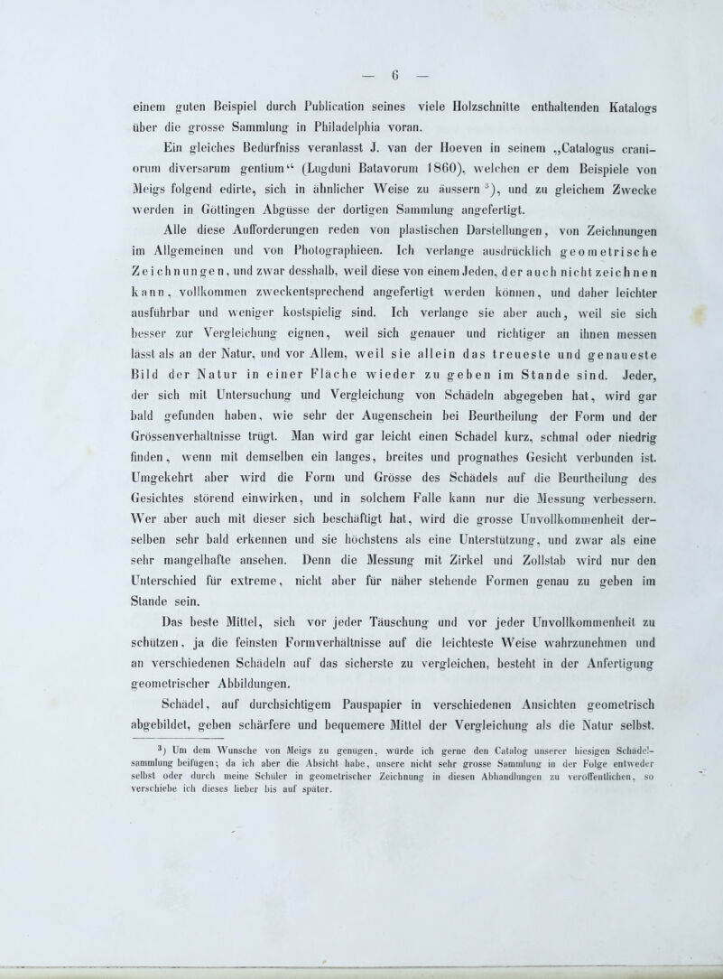 einem guten Beispiel durch Publication seines viele Holzschnitte enthaltenden Katalogs über die grosse Sammlung in Philadelphia voran. Ein gleiches Bedürfniss veranlasst J. van der Hoeven in seinem „Catalogus crani- orum diversarum gentium“ (Lugduni Batavorum 1860), welchen er dem Beispiele von Meigs folgend edirte, sich in ähnlicher Weise zu äussern i * 3), und zu gleichem Zwecke werden in Göttingen Abgüsse der dortigen Sammlung angefertigt. Alle diese Aufforderungen reden von plastischen Darstellungen, von Zeichnungen im Allgemeinen und von Photographieen. Ich verlange ausdrücklich geometrische Zeichnungen, und zwar desshalb, weil diese von einem Jeden, der auch nicht zeichnen kann, vollkommen zweckentsprechend angefertigt werden können, und daher leichter ausführbar und weniger kostspielig sind. Ich verlange sie aber auch, weil sie sich besser zur Vergleichung eignen, weil sich genauer und richtiger an ihnen messen lässt als an der Natur, und vor Allem, weil sie allein das treueste und genaueste Bild der Natur in einer Fläche wieder zu geben im Stande sind. Jeder, der sich mit Untersuchung und Vergleichung von Schädeln abgegeben hat, wird gar bald gefunden haben, wie sehr der Augenschein bei Beurtheilung der Form und der Grössenverhältnisse trügt. Man wird gar leicht einen Schädel kurz, schmal oder niedrig finden, wenn mit demselben ein langes, breites und prognathes Gesicht verbunden ist. Umgekehrt aber wird die Form und Grösse des Schädels auf die Beurtheilung des Gesichtes störend ein wirken, und in solchem Falle kann nur die Messung verbessern. Wer aber auch mit dieser sich beschäftigt hat, wird die grosse Unvollkommenheit der- selben sehr bald erkennen und sie höchstens als eine Unterstützung, und zwar als eine sehr mangelhafte ansehen. Denn die Messung mit Zirkel und Zollstab wird nur den Unterschied für extreme, nicht aber für näher stehende Formen genau zu geben im Stande sein. Das beste Mittel, sich vor jeder Täuschung und vor jeder Unvollkommenheit zu schützen, ja die feinsten Form Verhältnisse auf die leichteste Weise wahrzunehmen und an verschiedenen Schädeln auf das sicherste zu vergleichen, besteht in der Anfertigung geometrischer Abbildungen. Schädel, auf durchsichtigem Pauspapier in verschiedenen Ansichten geometrisch abgebildet, geben schärfere und bequemere Mittel der Vergleichung als die Natur selbst. i) Um dem Wunsche von Meigs zu genügen, würde ich gerne den Catalog unserer hiesigen Schädcl- sammlung beifügen; da ich aber die Absicht habe, unsere nicht sehr grosse Sammlung in der Folge entweder selbst oder durch meine Schüler in geometrischer Zeichnung in diesen Abhandlungen zu veröffentlichen, so verschiebe ich dieses lieber bis auf später.