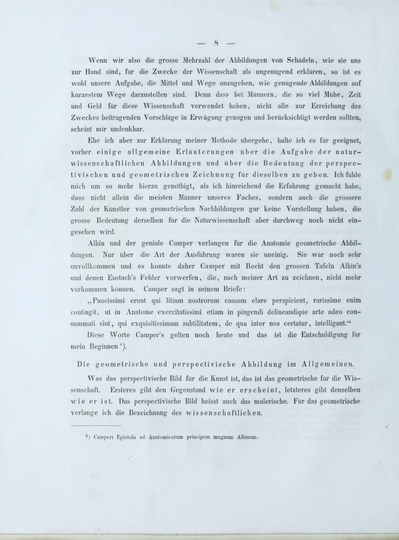 Wenn wir also die grosse Mehrzahl der Abbildungen von Schädeln, wie sie uns zur Hand sind, für die Zwecke der Wissenschaft als ungenügend erklären, so ist es wohl unsere Aufgabe, die Mittel und Wege anzugeben, wie genügende Abbildungen auf kürzestem Wege darzustellen sind. Denn dass bei Männern, die so viel Mühe, Zeit und Geld für diese Wissenschaft verwendet haben, nicht alle zur Erreichung des Zweckes beitragenden Vorschläge in Erwägung gezogen und berücksichtigt werden sollten, scheint mir undenkbar. Ehe ich aber zur Erklärung meiner Methode übergehe, halte ich es für geeignet, vorher einige allgemeine Erläuterungen über die Aufgabe der natur- wissenschaftlichen Abbildungen und über die Bedeutung der perspec- tivischen und geometrischen Zeichnung für dieselben zu geben. Ich fühle mich um so mehr hierzu genöthigt, als ich hinreichend die Erfahrung gemacht habe, dass nicht allein die meisten Männer unseres Faches, sondern auch die grössere Zahl der Künstler von geometrischen Nachbildungen gar keine Vorstellung haben, die grosse Bedeutung derselben für die Naturwissenschaft aber durchweg noch nicht ein- gesehen wird. Albin und der geniale Camper verlangen für die Anatomie geometrische Abbil- dungen. Nur über die Art der Ausführung waren sie uneinig. Sie war noch sehr unvollkommen und es konnte daher Camper mit Recht den grossen Tafeln Albin’s und denen Eustach’s Fehler vorwerfen, die, nach meiner Art zu zeichnen, nicht mehr Vorkommen können. Camper sagt in seinem Briefe: „Paucissimi erunt qui litium nostrorum causam clare perspicient, rarissime enim contingit, ut in Anatome exercitatissimi etiam in pingendi delineandiqüe arte adeo con- summati sint, qui exquisitissimam subtilitatem, de qua int er nos certatur, intelligant.“ Diese Worte Camper’s gelten noch heute und das ist die Entschuldigung für mein Beginnen G). Die geometrische und perspectivische Abbildung im Allgemeinen. Was das perspectivische Bild für die Kunst ist, das ist das geometrische für die Wis- senschaft. Ersteres gibt den Gegenstand wie er erscheint, letzteres gibt denselben wie er ist. Das perspectivische Bild heisst auch das malerische. Für das geometrische verlange ich die Bezeichnung des wissenschaftlichen. ’) Camperi Epistola ad Anatomieorum principem magnum Albinum.