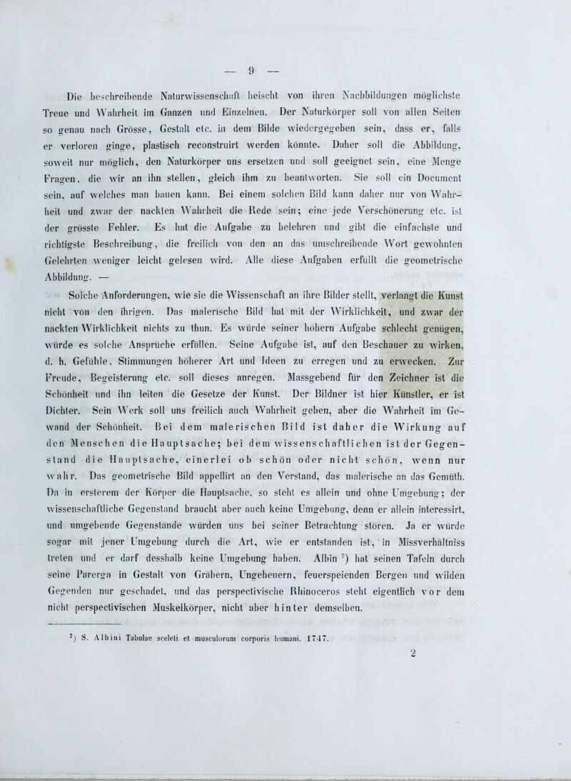 Die beschreibende Naturwissenschaft heischt von ihren Nachbildungen möglichste Treue und Wahrheit im Ganzen und Einzelnen. Der Naturkörper soll von allen Seiten so genau nach Grösse, Gestalt etc. in dem Bilde wiedergegeben sein, dass er, falls er verloren ginge, plastisch reconstruirt werden könnte. Daher soll die Abbildung, soweit nur möglich, den Naturkörper uns ersetzen und soll geeignet sein, eine Menge Fragen, die wir an ihn stellen, gleich ihm zu beantworten. Sie soll ein Document sein, auf welches man bauen kann. Bei einem solchen Bild kann daher nur von Wahr- heit und zwar der nackten Wahrheit die Rede sein; eine jede Verschönerung etc. ist der grösste Fehler. Es hat die Aufgabe zu belehren und gibt die einfachste und richtigste Beschreibung, die freilich von den an das umschreibende Wort gewohnten Gelehrten weniger leicht gelesen wird. Alle diese Aufgaben erfüllt die geometrische Abbildung. — Solche Anforderungen, wie sie die Wissenschaft an ihre Bilder stellt, verlangt die Kunst nicht von den ihrigen. Das malerische Bild hat mit der Wirklichkeit, und zwar der nackten Wirklichkeit nichts zu tlnin. Es würde seiner höhern Aufgabe schlecht genügen, würde es solche Ansprüche erfüllen. Seine Aufgabe ist, auf den Beschauer zu wirken, d. h. Gefühle, Stimmungen höherer Art und Ideen zu erregen und zu erwecken. Zur Freude, Begeisterung etc. soll dieses anregen. Massgebend für den Zeichner ist die Schönheit und ihn leiten die Gesetze der Kunst. Der Bildner ist hier Künstler, er ist Dichter. Sein Werk soll uns freilich auch Wahrheit geben, aber die Wahrheit im Ge- wand der Schönheit. Bei dem malerischen Bild ist daher die Wirkung auf den Menschen di e Hauptsache; bei dem Wissenschaftli chen ist der Gegen- stand die Hauptsache, einerlei ob schön oder nicht schön, wenn nur wahr. Das geometrische Bild appellirt an den Verstand, das malerische an das Gemüth. Da in ersterem der Körper die Hauptsache, so steht es allein und ohne Umgebung; der wissenschaftliche Gegenstand braucht aber auch keine Umgebung, denn er allein interessirl, und umgebende Gegenstände würden uns bei seiner Betrachtung stören. Ja er würde sogar mit jener Umgebung durch die Art, wie er entstanden ist, in Missverhältniss treten und er darf desshalb keine Umgebung haben. Albin 7) hat seinen Tafeln durch seine Parerga in Gestalt von Gräbern, Ungeheuern, feuerspeienden Bergen und wilden Gegenden nur geschadet, und das perspectivische Rhinoceros steht eigentlich vor dem nicht perspectivischen Muskelkörper, nicht aber hinter demselben. 7) S. Albini Tabulae sceleti et musculorum corporis human!. 1747. 2