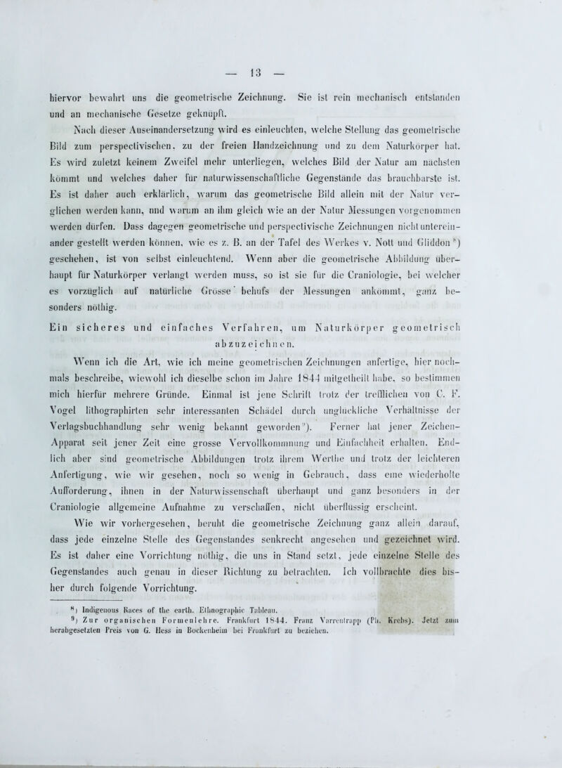 hiervor bewahrt uns die geometrische Zeichnung. Sie ist rein mechanisch entstanden und an mechanische Gesetze geknüpft. Nach dieser Auseinandersetzung wird es einleuchten, welche Stellung das geometrische Bild zum perspeclivischen, zu der freien Handzeichnung und zu dem Naturkörper hat. Es wird zuletzt keinem Zweifel mehr unterliegen, welches Bild der Natur am nächsten kömmt und welches daher für naturwissenschaftliche Gegenstände das brauchbarste ist. Es ist daher auch erklärlich, warum das geometrische Bild allein mit der Natur ver- glichen werden kann, und warum an ihm gleich wie an der Natur Messungen vorgenommen werden dürfen. Dass dagegen geometrische und perspectivische Zeichnungen nicht unterein- ander gestellt werden können, wie es z. B. an der Tafel des Werkes v. Nott und Gliddon 8) geschehen, ist von selbst einleuchtend. Wenn aber die geometrische Abbildung über- haupt für Naturkörper verlangt werden muss, so ist sie für die Craniologie, bei welcher es vorzüglich auf natürliche Grösse’ behufs der Messungen ankömmt, ganz be- sonders nöthig. Ein sicheres und einfaches Verfahren, um Naturkörper geometrisch abzuzeichin e n. Wenn ich die Art, wie ich meine geometrischen Zeichnungen anfertige, hier noch- mals beschreibe, wiewohl ich dieselbe schon im Jahre 1844 initgetheilt habe, so bestimmen mich hierfür mehrere Gründe. Einmal ist jene Schrift trotz der trefflichen von C. F, Vogel lithographirten sehr interessanten Schädel durch unglückliche Verhältnisse der Verlagsbuchhandlung sehr wenig bekannt geworden1'). Ferner hat jener Zeichen- Apparat seit jener Zeit eine grosse Vervollkommnung und Einfachheit erhalten. End- lich aber sind geometrische Abbildungen trotz ihrem Werlhe und trotz der leichteren Anfertigung, wie wir gesehen, noch so wenig in Gebrauch, dass eine wiederholte Aufforderung, ihnen in der Naturwissenschaft überhaupt und ganz besonders in der Craniologie allgemeine Aufnahme zu verschaffen, nicht überflüssig erscheint. Wie wir vorhergesehen, beruht die geometrische Zeichnung ganz allein darauf, dass jede einzelne Stelle des Gegenstandes senkrecht angesehen und gezeichnet wird. Es ist daher eine Vorrichtung nöthig, die uns in Stand setzt, jede einzelne Stelle des Gegenstandes auch genau in dieser Richtung zu betrachten. Ich vollbrachte dies bis- her durch folgende Vorrichtung. R) Indigenous Races of the eartli. Ethnographie Tableau. n) Zur organischen Formenlehre. Frankfurt 1844. Franz Varrentrapp (Pli. Krebs). Jetzt zum herabgesetzten Preis von G. Hess in Bockenheiin bei Frankfurt zu beziehen.