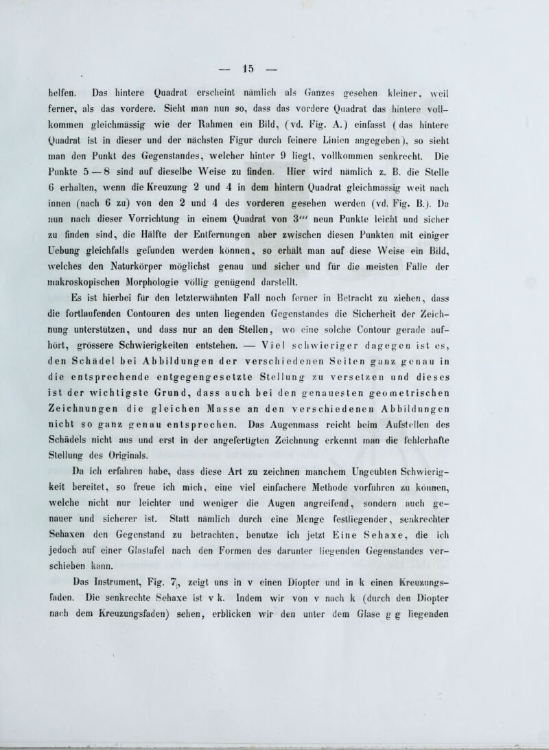 helfen. Das hintere Quadrat erscheint nämlich als Ganzes gesehen kleiner, weil ferner, als das vordere. Sieht man nun so, dass das vordere Quadrat das hintere voll- kommen gleichmässig wie der Rahmen ein Bild, (vd. Fig. A.) einfasst (das hintere Quadrat ist in dieser und der nächsten Figur durch feinere Linien angegeben), so sieht man den Punkt des Gegenstandes, welcher hinter 9 liegt, vollkommen senkrecht. Die Punkte 5—8 sind auf dieselbe Weise zu finden. Hier wird nämlich z. B. die Stelle 6 erhalten, wenn die Kreuzung 2 und 4 in dem hintern Quadrat gleichmässig weit nach innen (nach 6 zu) von den 2 und 4 des vorderen gesehen werden (vd. Fig. B.). Da nun nach dieser Vorrichtung in einem Quadrat von 3' neun Punkte leicht und sicher zu finden sind, die Hälfte der Entfernungen aber zwischen diesen Punkten mit einiger Uebung gleichfalls gefunden werden können, so erhält man auf diese Weise ein Bild, welches den Naturkörper möglichst genau und sicher und für die meisten Fälle der makroskopischen Morphologie völlig genügend darstellt. Es ist hierbei für den letzterwähnten Fall noch ferner in Betracht zu ziehen, dass die fortlaufenden Contouren des unten liegenden Gegenstandes die Sicherheit der Zeich- nung unterstützen, und dass nur an den Stellen, wo eine solche Contour gerade auf- hört, grössere Schwierigkeiten entstehen. — Viel schwieriger dagegen ist es, den Schädel bei Abbildungen der verschiedenen Seiten ganz genau in die entsprechende entgegengesetzte Stellung zu versetzen und dieses ist der wichtigste Grund, dass auch bei den genauesten geometrischen Zeichnungen die gleichen Masse an den verschiedenen Abbildungen nicht so ganz genau entsprechen. Das Augenmass reicht beim Aufsteilen des Schädels nicht aus und erst in der angefertigten Zeichnung erkennt man die fehlerhafte Stellung des Originals. Da ich erfahren habe, dass diese Art zu zeichnen manchem Ungeübten Schwierig- keit bereitet, so freue ich mich, eine viel einfachere Methode vorführen zu können, welche nicht nur leichter und weniger die Augen angreifend, sondern auch ge- nauer und sicherer ist. Statt nämlich durch eine Menge festliegender, senkrechter Sehaxen den Gegenstand zu betrachten, benutze ich jetzt Eine Sehaxe, die ich jedoch auf einer Glaslafel nach den Formen des darunter liegenden Gegenstandes ver- schieben kann. Das Instrument, Fig. 7j, zeigt uns in v einen Diopter und in k einen Kreuzungs- faden. Die senkrechte Sehaxe ist v k. Indem wir von v nach k (durch den Diopter nach dem Kreuzungsfaden) sehen, erblicken wir den unter dem Glase g g liegenden