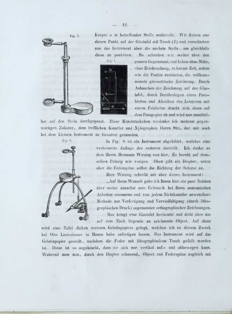 1(5 Fig. 7. Körper o in betreffender Stelle senkrecht. W ir fixiren uns diesen Punkt auf der Glaslafel mit Tusch (f) und verschieben nun das Instrument über die nächste Stelle, um gleichfalls diese zu punktiren. So schreiten wir weiter über den ganzen Gegenstand, und haben ohne Mühe, ohne Zeichenübung, in kurzer Zeit, indem wir die Punkte verbinden, die vollkom- menste geometrische Zeichnung, Durch Anhauchen der Zeichnung auf der Glas- tafel, durch Darüberlegen eines Paus- blattes und Abreiben des Letzteren mit einem Falzbeine druckt sich diese auf dem Pauspapier ab und wird nun unmittel- bar auf den Stein durchgepaust. Diese Kunststückehen verdanke ich meinem gegen- wärtigen Zuhörer, dem trefflichen Künstler und Xylographen Herrn Stix, der mir auch bei dem kleinen Instrument zu Gevatter gestanden. Sl3- 8- In Fig. 8 ist ein Instrument abgcbildet. welches eine verbesserte Auflage des ersteren darstellt. Ich danke es dem Herrn Hermann Wirsing von hier. Es beruht auf dem- selben Princip wie voriges. Oben gibt ein Diopter, unten aber die Federspitze selbst die Richtung der Sehaxe an. Herr Wirsing schreibt mir über dieses Instrument: „Auf Ihren Wunsch gebe ich Ihnen hier ein paar Notizen über meine zunächst zum Gebrauch bei Ihren anatomischen Arbeiten ersonnene und von jedem Nichtkünstler anwendbare Methode zur Verfertigung und Vervielfältigung (durch litho- graphischen Druck) sogenannter orthographischer Zeichnungen. Man bringt eine Glastafel horizontal und dicht über das auf dem Tisch liegende zu zeichnende Object. Auf diese wird eine Tafel dicken weissen Gelatinpapiers gelegt, welches ich zu diesem Zweck bei Otto Lindenbauer in Hanau habe anfertigen lassen. Das Instrument wird auf das Gelatinpapier gestellt, nachdem die Feder mit lithographischem Tusch gefüllt worden ist. Diese ist so angebracht, dass sie sich nur vertikal auf- und abbewegen kann. Während man nun, durch den Diopter schauend, Object und Federspitze zugleich mit