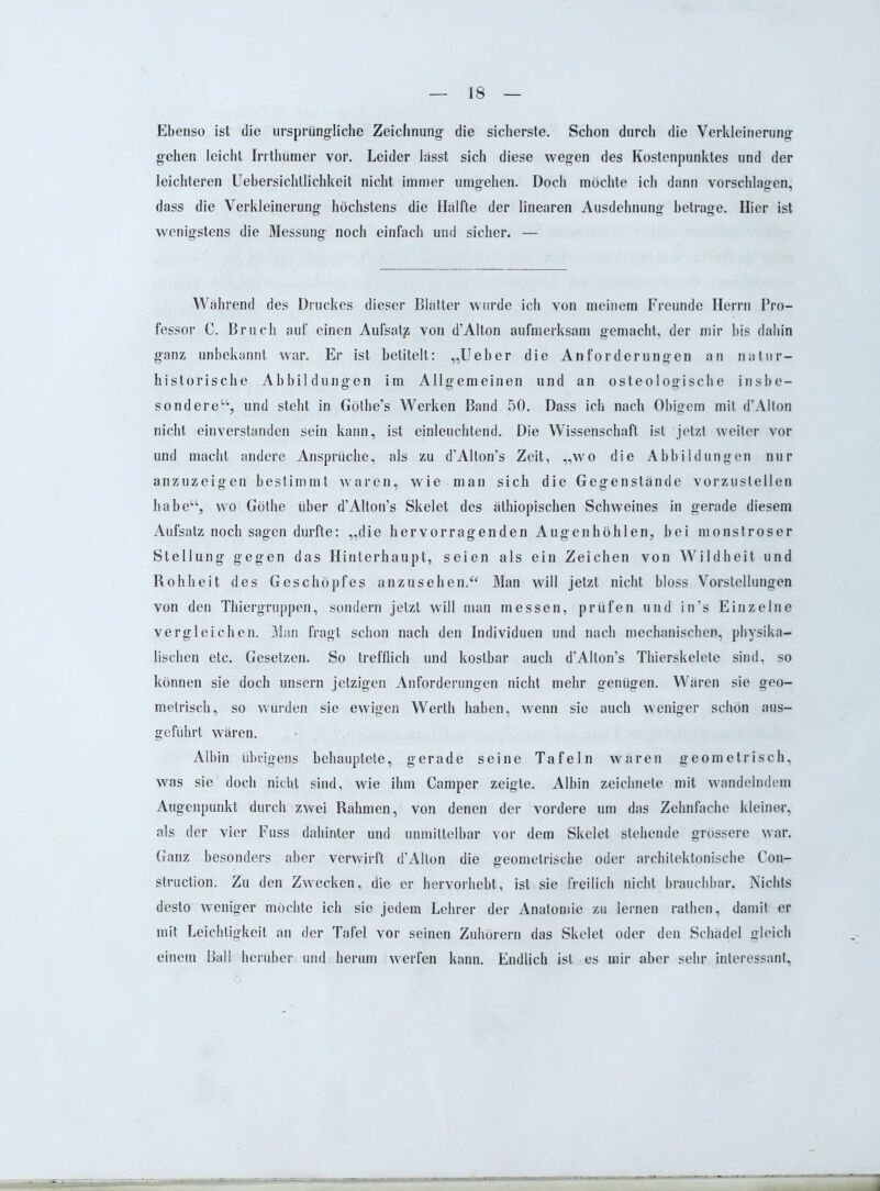 Ebenso ist die ursprüngliche Zeichnung die sicherste. Schon durch die Verkleinerung gehen leicht Irrthümer vor. Leider lasst sich diese wegen des Kostenpunktes und der leichteren Uebersichtlichkeit nicht immer umgehen. Doch möchte ich dann vorschlagen, dass die Verkleinerung höchstens die Hälfte der linearen Ausdehnung betrage. Hier ist wenigstens die Messung noch einfach und sicher. — Während des Druckes dieser Blätter wurde ich von meinem Freunde Herrn Pro- fessor C. Bruch auf einen Aufsatz von d’Alton aufmerksam gemacht, der mir bis dahin ganz unbekannt war. Er ist betitelt: „Ueber die Anforderungen an natur- historische Abbildungen im Allgemeinen und an osteologische insbe- sondere“, und steht in Göthe’s Werken Band 50. Dass ich nach Obigem mit d’Alton nicht einverstanden sein kann, ist einleuchtend. Die Wissenschaft ist jetzt weiter vor und macht andere Ansprüche, als zu d’Alton’s Zeit, „wo die Abbildungen nur anzuzeigen bestimmt waren, wie man sich die Gegenstände vorzustellen habe“, wo Göthe über d’Alton’s Skelet des äthiopischen Schweines in gerade diesem Aufsatz noch sagen durfte: „die hervorragenden Augenhöhlen, bei monströser Stellung gegen das Hinterhaupt, seien als ein Zeichen von Wildheit und Rohheit des Geschöpfes an zu sehen.“ Man will jetzt nicht bloss Vorstellungen von den Thiergruppen, sondern jetzt will man messen, prüfen und in’s Einzelne vergleichen. Man fragt schon nach den Individuen und nach mechanischen, physika- lischen etc. Gesetzen. So trefflich und kostbar auch d’Alton’s Thierskelete sind, so können sie doch unsern jetzigen Anforderungen nicht mehr genügen. Wären sie geo- metrisch, so würden sie ewigen Werth haben, wenn sie auch weniger schön aus- geführt wären. Albin übrigens behauptete, gerade seine Tafeln wären geometrisch, was sie doch nicht sind, wie ihm Camper zeigte. Albin zeichnete mit wandelndem Augenpunkt durch zwei Rahmen, von denen der vordere um das Zehnfache kleiner, als der vier Fuss dahinter und unmittelbar vor dem Skelet stehende grössere war. Ganz besonders aber verwirft d’Alton die geometrische oder architektonische Con- struction. Zu den Zwecken, die er hervorhebt, ist sie freilich nicht brauchbar. Nichts desto weniger möchte ich sie jedem Lehrer der Anatomie zu lernen rathen, damit er mit Leichtigkeit an der Tafel vor seinen Zuhörern das Skelet oder den Schädel gleich einem Ball herüber und. herum werfen kann. Endlich ist es mir aber sehr interessant,