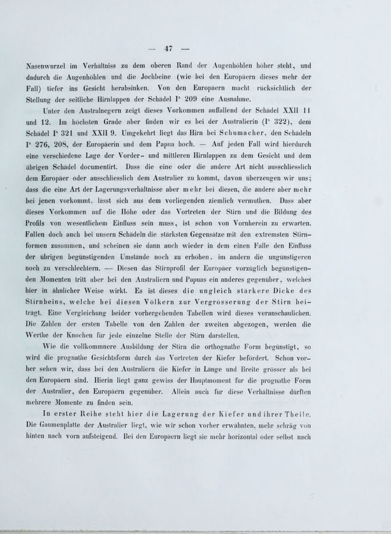 Nasenwurzel im Verhältniss zu dem oberen Rand der Augenhöhlen höher steht, und dadurch die Augenhöhlen und die Jochbeine (wie bei den Europäern dieses mehr der Fall) tiefer ins Gesicht herabsinken. Von den Europäern macht rücksichtlich der Stellung der seitliche Hirnlappen der Schädel Ia 209 eine Ausnahme. Unter den Australnegern zeigt dieses Vorkommen auffallend der Schädel XXII 11 und 12. Im höchsten Grade aber finden wir es bei der Australierin (Ia 322), dem Schädel Ia 321 und XXII 9. Umgekehrt liegt das Hirn bei Schumacher, den Schädeln Ia 276, 208, der Europäerin und dem Papua hoch. — Auf jeden Fall wird hierdurch eine verschiedene Lage der Vorder- und mittleren Hirnlappen zu dem Gesicht und dem übrigen Schädel documentirt. Dass die eine oder die andere Art nicht ausschliesslich dem Europäer oder ausschliesslich dem Australier zu kommt, davon überzeugen wir uns; dass die eine Art der Lagerungsverhältnisse aber mehr hei diesen, die andere aber mehr bei jenen vorkommt, lässt sich aus dem vorliegenden ziemlich vermuthen. Dass aber dieses Vorkommen auf die Höhe oder das Vortreten der Stirn und die Bildung des Profils von wesentlichem Einfluss sein muss, ist schon von Vornherein zu erwarten. Fallen doch auch bei unsern Schädeln die stärksten Gegensätze mit den extremsten Stirn- formen zusammen, und scheinen sie dann auch wieder in dem einen Falle den Einfluss der übrigen begünstigenden Umstände noch zu erhöhen. im andern die ungünstigeren noch zu verschlechtern. — Diesen das Slirnprofil der Europäer vorzüglich begünstigen- den Momenten tritt aber bei den Australiern und Papuas ein anderes gegenüber, welches hier in ähnlicher Weise wirkt. Es ist dieses die ungleich stärkere Dicke des Stirnbeins, welche bei diesen Völkern zur Vergrösserung der Stirn bei- trägt. Eine Vergleichung beider vorhergehenden Tabellen wird dieses veranschaulichen. Die Zahlen der ersten Tabelle von den Zahlen der zweiten abgezogen, werden die Werthe der Knochen für jede einzelne Stelle der Stirn darstellen. Wie die vollkommnere Ausbildung der Stirn die orthognathe Form begünstigt, so wird die prognathe Gesichtsform durch das Vortreten der Kiefer befördert. Schon vor- her sehen wir, dass bei den Australiern die Kiefer in Länge und Breite grösser als bei den Europäern sind. Hierin liegt ganz gewiss der Hauptmoment für die prognathe Form der Australier, den Europäern gegenüber. Allein auch für diese Verhältnisse dürften mehrere Momente zu finden sein. ln erster Reihe steht hier die Lagerung der Kiefer und ihrer Theile. Die Gaumenplatte der Australier liegt, wie wir schon vorher erwähnten, mehr schräg von hinten nach vorn aufsteigend. Bei den Europäern liegt sie mehr horizontal oder selbst nach