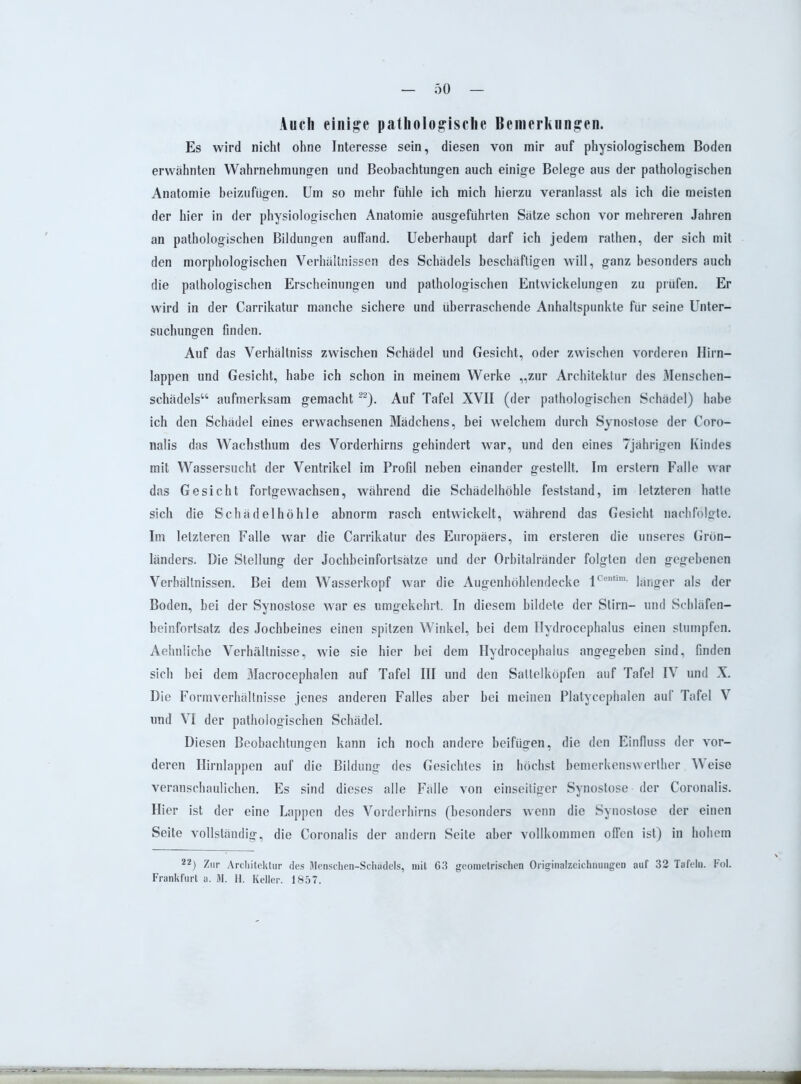 Auch einige pathologische Bemerkungen. Es wird nicht ohne Interesse sein, diesen von mir auf physiologischem Boden erwähnten Wahrnehmungen und Beobachtungen auch einige Belege aus der pathologischen Anatomie beizufügen. Um so mehr fühle ich mich hierzu veranlasst als ich die meisten der hier in der physiologischen Anatomie ausgeführten Sätze schon vor mehreren Jahren an pathologischen Bildungen auffand. Ueberhaupt darf ich jedem rathen, der sich mit den morphologischen Verhältnissen des Schädels beschäftigen will, ganz besonders auch die pathologischen Erscheinungen und pathologischen Entwickelungen zu prüfen. Er wird in der Carrikatur manche sichere und überraschende Anhaltspunkte für seine Unter- suchungen finden. Auf das Verhältniss zwischen Schädel und Gesicht, oder zwischen vorderen Hirn- lappen und Gesicht, habe ich schon in meinem Werke „zur Architektur des Menschen- schädels“ aufmerksam gemacht22). Auf Tafel XVII (der pathologischen Schädel) habe ich den Schädel eines erwachsenen Mädchens, bei welchem durch Synostose der Coro- nalis das Wachsthum des Vorderhirns gehindert war, und den eines 7jährigen Kindes mit Wassersucht der Ventrikel im Profil neben einander gestellt. Im erstem Falle war das Gesicht fortgewachsen, während die Schädelhöhle feststand, im letzteren hatte sich die Schädelhöhle abnorm rasch entwickelt, während das Gesicht nachfolgte. Im letzteren Falle war die Carrikatur des Europäers, im ersteren die unseres Grön- länders. Die Stellung der Jochbeinfortsätze und der Orbitalränder folgten den gegebenen Verhältnissen. Bei dem Wasserkopf war die Augenhöhlendecke lCcntim- länger als der Boden, bei der Synostose war es umgekehrt. In diesem bildete der Stirn- und Scbläfen- beinfortsatz des Jochbeines einen spitzen Winkel, bei dem Ilydrocephalus einen stumpfen. Aehnliche Verhältnisse, wie sie hier hei dem Hvdrocephalus angegeben sind, finden sich bei dem Macrocephalen auf Tafel III und den Sattelköpfen auf Tafel IV und X. Die Formverhältnisse jenes anderen Falles aber bei meinen Plalycephalen auf Tafel V und VI der pathologischen Schädel. Diesen Beobachtungen kann ich noch andere beifügen, die den Einfluss der vor- deren Hirnlappen auf die Bildung des Gesichtes in höchst bemerkenswerther Weise veranschaulichen. Es sind dieses alle Fälle von einseitiger Synostose der Coronalis. Hier ist der eine Lappen des Vorderhirns (besonders wenn die Synostose der einen Seite vollständig, die Coronalis der andern Seite aber vollkommen offen ist) in hohem 22) Zur Architektur des Menschen-Schädels, mit 63 geometrischen Originalzeichnungen auf 32 Tafeln. Fol. Frankfurt a. M. H. Keller. 1857.