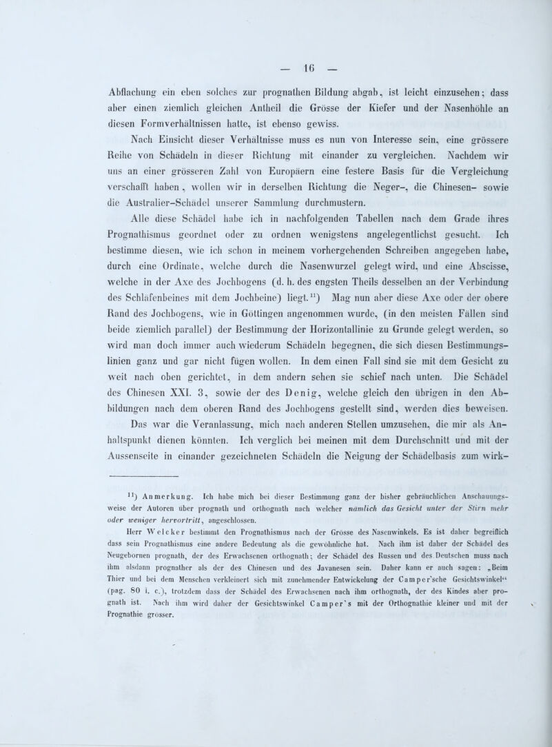 Abflachung ein eben solches zur prognathen Bildung abgab, ist leicht einzusehen; dass aber einen ziemlich gleichen Antheil die Grösse der Kiefer und der Nasenhöhle an diesen Formverhältnissen hatte, ist ebenso gewiss. Nach Einsicht dieser Verhältnisse muss es nun von Interesse sein, eine grössere Reihe von Schädeln in dieser Richtung mit einander zu vergleichen. Nachdem wir uns an einer grösseren Zahl von Europäern eine festere Basis für die Vergleichung verschafft haben , wollen wir in derselben Richtung die Neger-, die Chinesen- sowie die Australier-Schädel unserer Sammlung durchmustern. Alle diese Schädel habe ich in nachfolgenden Tabellen nach dem Grade ihres Prognathismus geordnet oder zu ordnen wenigstens angelegentlichst gesucht. Ich bestimme diesen, wie ich schon in meinem vorhergehenden Schreiben angegeben habe, durch eine Ordinate, welche durch die Nasenwurzel gelegt wird, und eine Abscisse, welche in der Axe des Jochbogens (d. h. des engsten Theils desselben an der Verbindung des Schläfenbeines mit dem Jochbeine) liegt.n) Mag nun aber diese Axe oder der obere Rand des Jochbogens, wie in Göttingen angenommen wurde, (in den meisten Fällen sind beide ziemlich parallel) der Bestimmung der Horizontallinie zu Grunde gelegt werden, so wird man doch immer auch wiederum Schädeln begegnen, die sich diesen Bestimmungs- linien ganz und gar nicht fügen wollen. In dem einen Fall sind sie mit dem Gesicht zu weit nach oben gerichtet, in dem andern sehen sie schief nach unten. Die Schädel des Chinesen XXI. 3, sowie der des Denig, welche gleich den übrigen in den Ab- bildungen nach dem oberen Rand des Jochbogens gestellt sind, werden dies beweisen. Das war die Veranlassung, mich nach anderen Stellen umzusehen, die mir als An- haltspunkt dienen könnten. Ich verglich bei meinen mit dem Durchschnitt und mit der Aussenseite in einander gezeichneten Schädeln die Neigung der Schädelbasis zum wirk- n) Anmerkung. Ich habe mich bei dieser Bestimmung ganz der bisher gebräuchlichen Anschauungs- weise der Autoren über prognath und orthognath nach welcher nämlich das Gesicht unter der Stirn mehr oder weniger hervor tritt, angeschlossen. Herr Welcker bestimmt den Prognathismus nach der Grösse des Nasenwinkels. Es ist daher begreiflich dass sein Prognathismus eine andere Bedeutung als die gewöhnliche hat. Nach ihm ist daher der Schädel des Neugebornen prognath, der des Erwachsenen orthognath; der Schädel des Russen und des Deutschen muss nach ihm alsdann prognather als der des Chinesen und des Javanesen sein. Daher kann er auch sagen: „Beim Thier und bei dem Menschen verkleinert sich mit zunehmender Entwickelung der Camper’sche Gesichtswinkel“ (pag. 80 1. c.), trotzdem dass der Schädel des Erwachsenen nach ihm orthognath, der des Kindes aber pro- gnath ist. Nach ihm wird daher der Gesichtswinkel Camper's mit der Orthognathie kleiner und mit der Prognathie grösser.