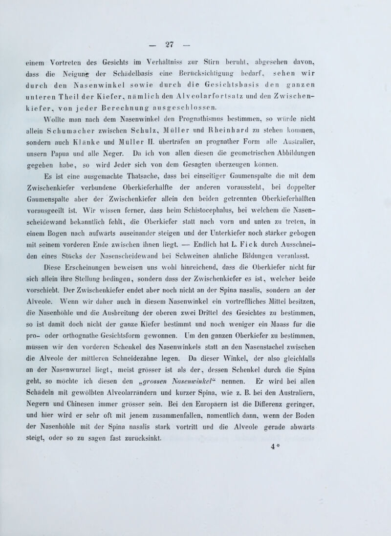 einem Vortreten des Gesichts im Verhältniss zur Stirn beruht, abgesehen davon, dass die Neigung der Schädelbasis eine Berücksichtigung bedarf, sehen wir durch den Nasenwinkel sowie durch die Gesichtsbasis den ganzen unteren Theil der Kiefer, nämlich den Alveolarfortsatz und den Zwischen- kiefer, von jeder Berechnung ausgeschlossen. Wollte man nach dem Nasenwinkel den Prognathismus bestimmen, so würde nicht allein Schumacher zwischen Schulz, Müller und Rheinhard zu stehen kommen, sondern auch Klänke und Müller II. überträfen an prognather Form alle Australier, unsern Papua und alle Neger. Da ich von allen diesen die geometrischen Abbildungen gegeben habe, so wird Jeder sich von dem Gesagten überzeugen können. Es ist eine ausgemachte Thatsache, dass bei einseitiger Gaumenspalte die mit dem Zwischenkiefer verbundene Oberkieferhälfte der anderen voraussteht, bei doppelter Gaumenspalte aber der Zwischenkiefer allein den beiden getrennten Oberkieferhälften vorausgeeilt ist. Wir wissen ferner, dass heim Schistocephalus, bei welchem die Nasen- scheidewand bekanntlich fehlt, die Oberkiefer statt nach vorn und unten zu treten, in einem Bogen nach aufwärts auseinander steigen und der Unterkiefer noch stärker gebogen mit seinem vorderen Ende zwischen ihnen liegt. — Endlich hat L. Fick durch Ausschnei- den eines Stücks der Nasenscheidewand bei Schweinen ähnliche Bildungen veranlasst. Diese Erscheinungen beweisen uns wohl hinreichend, dass die Oberkiefer nicht für sich allein ihre Stellung bedingen, sondern dass der Zwischenkiefer es ist, welcher beide vorschiebt. Der Zwischenkiefer endet aber noch nicht an der Spina nasalis, sondern an der Alveole. Wenn wir daher auch in diesem Nasenwinkel ein vortreffliches Mittel besitzen, die Nasenhöhle und die Ausbreitung der oberen zwei Drittel des Gesichtes zu bestimmen, so ist damit doch nicht der ganze Kiefer bestimmt und noch weniger ein Maass für die pro- oder orthognathe Gesichtsform gewonnen. Um den ganzen Oberkiefer zu bestimmen, müssen wir den vorderen Schenkel des Nasenwinkels statt an den Nasenstachel zwischen die Alveole der mittleren Schneidezähne legen. Da dieser Winkel, der also gleichfalls an der Nasenwurzel liegt, meist grösser ist als der, dessen Schenkel durch die Spina geht, so möchte ich diesen den „grossen Nasenwinkelu nennen. Er wird bei allen Schädeln mit gewölbten Alveolarrändern und kurzer Spina, wie z. B. bei den Australiern, Negern und Chinesen immer grösser sein. Bei den Europäern ist die Differenz geringer, und hier wird er sehr oft mit jenem zusammenfallen, namentlich dann, wenn der Boden der Nasenhöhle mit der Spina nasalis stark vortritt und die Alveole gerade abwärts steigt, oder so zu sagen fast zurücksinkt. 4*