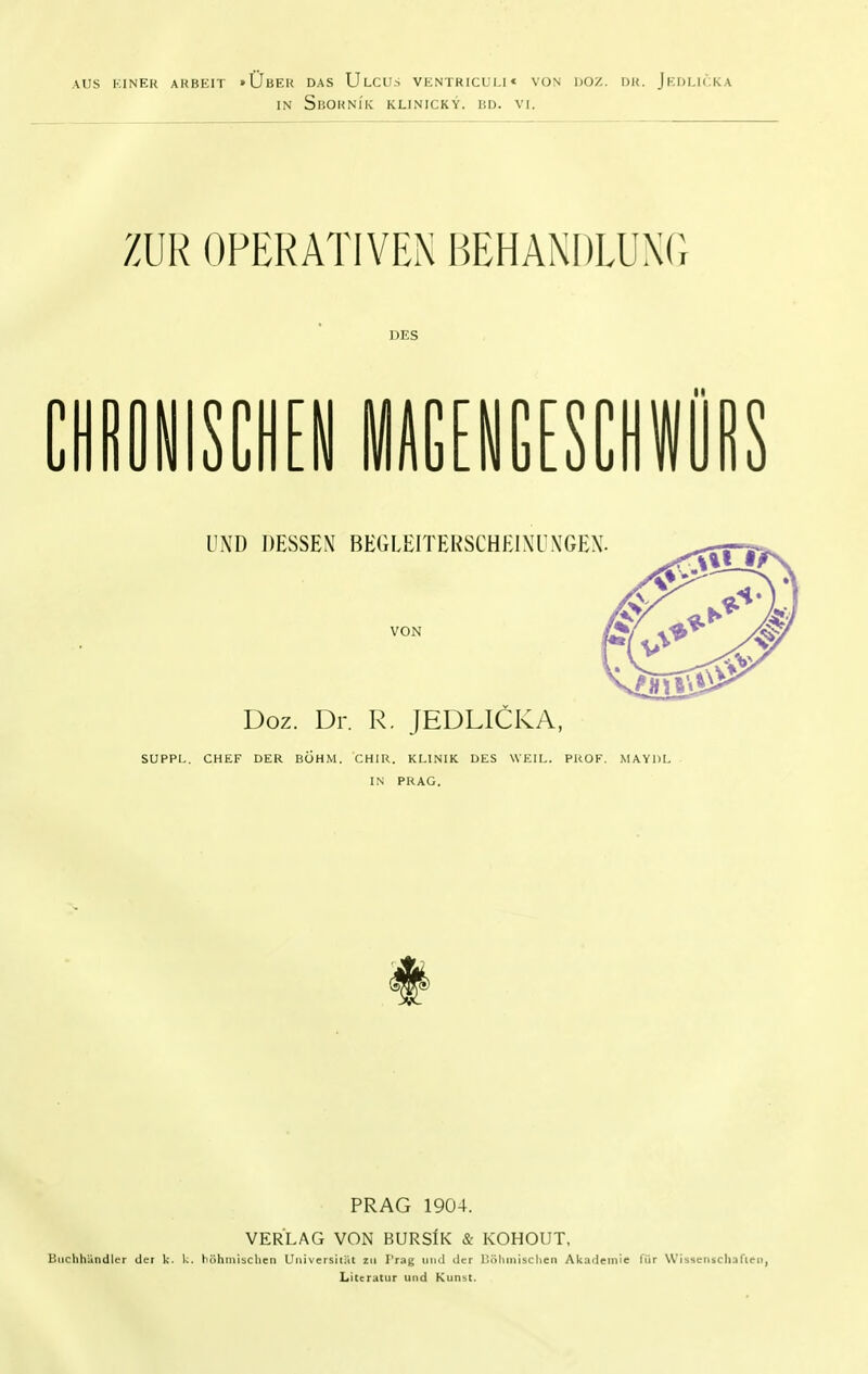 AUS KINER ARBEIT »ÜbER DAS UlCUS VENTRICULI* VON DOZ. DR. JeDUTKA IN SliORNlK KLINICKY. liD. VI. Doz. Dr. R. JEDLICKA, SUPPL. CHEF DER BÖHM. CHIR. KLINIK DES WEIL. PROF. MAYDL IN PRAG. PRAG 1904. VERLAG VON BURSIk & KOHOUT, liiiclihandler der k. k. böhmischen Universiiiit zu Trag und der Böhmischen Akademie für Wissenschaften, Literatur und Kunst.