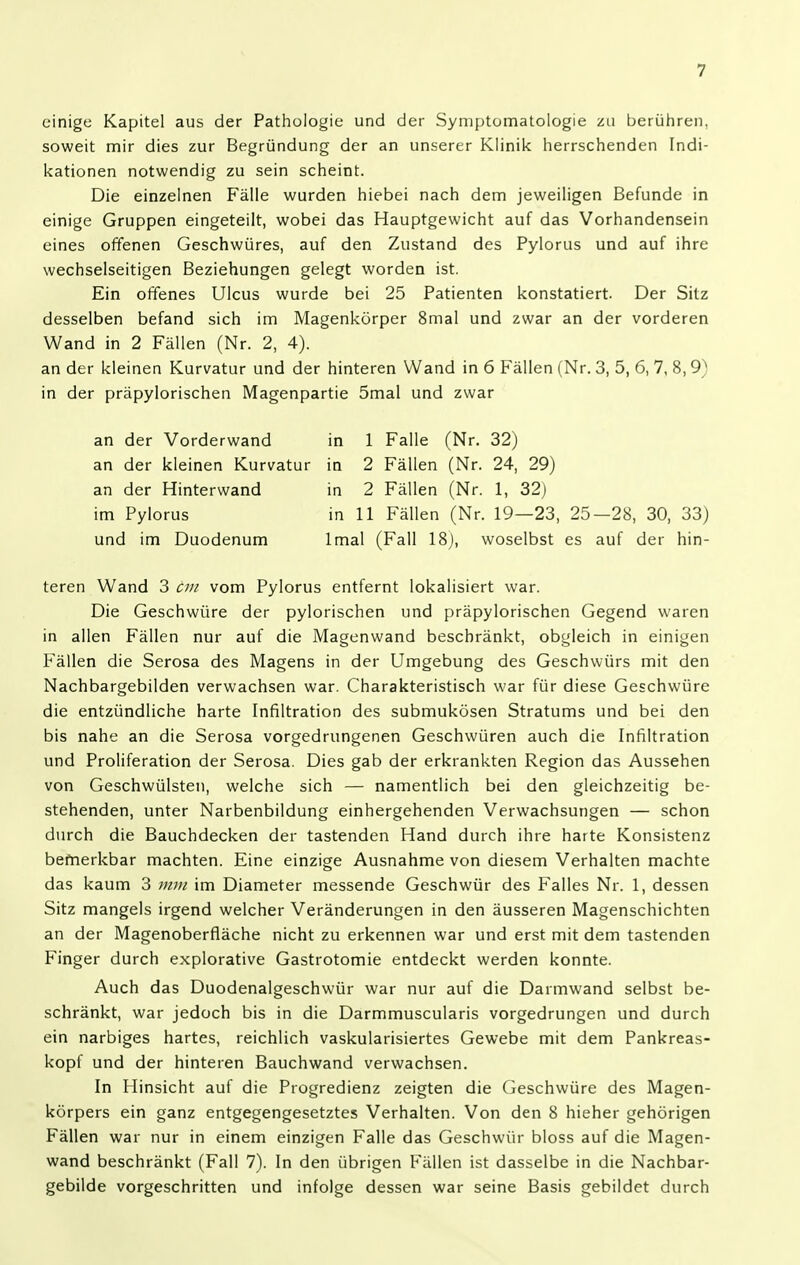 einige Kapitel aus der Pathologie und der Syniptomalologie zu berüliren. soweit mir dies zur Begründung der an unserer Klinik herrschenden Indi- kationen notwendig zu sein scheint. Die einzelnen Fälle wurden hiebei nach dem jeweiligen Befunde in einige Gruppen eingeteilt, wobei das Hauptgewicht auf das Vorhandensein eines offenen Geschwüres, auf den Zustand des Pylorus und auf ihre wechselseitigen Beziehungen gelegt worden ist. Ein offenes Ulcus wurde bei 25 Patienten konstatiert. Der Sitz desselben befand sich im Magenkörper 8mal und zwar an der vorderen Wand in 2 Fällen (Nr. 2, 4). an der kleinen Kurvatur und der hinteren Wand in 6 Fällen (Nr. 3, 5, 6, 7, 8, 9) in der präpylorischen Magenpartie 5mal und zwar an der Vorderwand in 1 Falle (Nr. 32) an der kleinen Kurvatur in 2 Fällen (Nr. 24, 29) an der Hinterwand in 2 Fällen (Nr. 1, 32) teren Wand 3 cm vom Pylorus entfernt lokalisiert war. Die Geschwüre der pylorischen und präpylorischen Gegend waren in allen Fällen nur auf die Magenwand beschränkt, obgleich in einigen Fällen die Serosa des Magens in der Umgebung des Geschwürs mit den Nachbargebilden verwachsen war. Charakteristisch war für diese Geschwüre die entzündliche harte Infiltration des submukösen Stratums und bei den bis nahe an die Serosa vorgedrungenen Geschwüren auch die Infiltration und Proliferation der Serosa. Dies gab der erkrankten Region das Aussehen von Geschwülsten, welche sich — namentlich bei den gleichzeitig be- stehenden, unter Narbenbildung einhergehenden Verwachsungen — schon durch die Bauchdecken der tastenden Hand durch ihre harte Konsistenz bemerkbar machten. Eine einzige Ausnahme von diesem Verhalten machte das kaum 3 mm im Diameter messende Geschwür des Falles Nr. 1, dessen Sitz mangels irgend welcher Veränderungen in den äusseren Magenschichten an der Magenoberfiäche nicht zu erkennen war und erst mit dem tastenden Finger durch explorative Gastrotomie entdeckt werden konnte. Auch das Duodenalgeschwür war nur auf die Darmwand selbst be- schränkt, war jedoch bis in die Darmmuscularis vorgedrungen und durch ein narbiges hartes, reichlich vaskularisiertes Gewebe mit dem Pankreas- kopf und der hinteren Bauchwand verwachsen. In Hinsicht auf die Progredienz zeigten die Geschwüre des Magen- körpers ein ganz entgegengesetztes Verhalten. Von den 8 hieher gehörigen Fällen war nur in einem einzigen Falle das Geschwür bloss auf die Magen- wand beschränkt (Fall 7). In den übrigen Fällen ist dasselbe in die Nachbar- gebilde vorgeschritten und infolge dessen war seine Basis gebildet durch im Pylorus und im Duodenum in 11 Fällen (Nr. 19—23, 25-28, 30, 33) Imal (Fall 18), woselbst es auf der hin-
