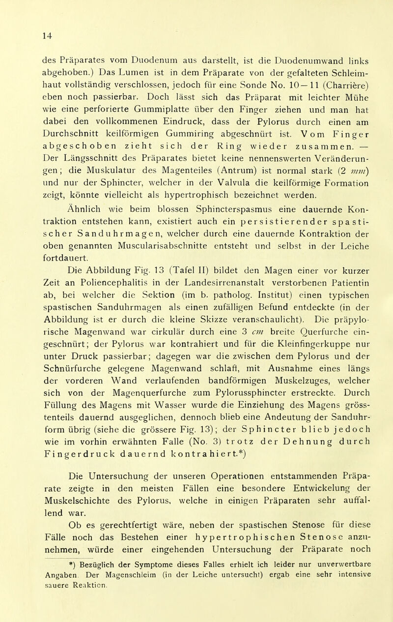 des Präparates vom Duodenum aus darstellt, ist die Duodenumwand links abgehoben.) Das Lumen ist in dem Präparate von der gefalteten Schleim- haut vollständig verschlossen, jedoch für eine Sonde No. 10—11 (Charriere) eben noch passierbar. Doch lässt sich das Präparat mit leichter Mühe wie eine perforierte Gummiplatte über den Finger ziehen und man hat dabei den vollkommenen Eindruck, dass der Pylorus durch einen am Durchschnitt keilförmigen Gummiring abgeschnürt ist. Vom Finger abgeschoben zieht sich der Ring wieder zusammen. — Der Längsschnitt des Präparates bietet keine nennenswerten Veränderun- gen; die Muskulatur des Magenteiles (Antrum) ist normal stark (2 ww) und nur der Sphincter, welcher in der Valvula die keilförmige Formation zeigt, könnte vielleicht als hypertrophisch bezeichnet werden. Ähnlich wie beim blossen Sphincterspasmus eine dauernde Kon- traktion entstehen kann, existiert auch ein persistierender spasti- scher Sanduhrmagen, welcher durch eine dauernde Kontraktion der oben genannten Muscularisabschnitte entsteht und selbst in der Leiche fortdauert. Die Abbildung Fig. 13 (Tafel II) bildet den Magen einer vor kurzer Zeit an Poliencephalitis in der Landesirrenanstalt verstorbenen Patientin ab, bei welcher die Sektion (im b. patholog. Institut) einen typischen spastischen Sanduhrmagen als einen zufälligen Befund entdeckte (in der Abbildung ist er durch die kleine Skizze veranschaulicht). Die präpylo- rische Magenwand war cirkulär durch eine 3 cm breite Querfurche ein- geschnürt; der Pylorus war kontrahiert und für die Kleinfingerkuppe nur unter Druck passierbar; dagegen war die zwischen dem Pylorus und der Schnürfurche gelegene Magenwand schlaft, mit Ausnahme eines längs der vorderen Wand verlaufenden bandförmigen Muskelzuges, welcher sich von der Magenquerfurche zum Pylorussphincter erstreckte. Durch Füllung des Magens mit Wasser wurde die Einziehung des Magens gröss- tenteils dauernd ausgeglichen, dennoch blieb eine Andeutung der Sanduhr- form übrig (siehe die grössere Fig. 13); der Sphincter blieb jedoch wie im vorhin erwähnten Falle (No. 3) trotz der Dehnung durch Fingerdruck dauernd kontrahiert.*) Die Untersuchung der unseren Operationen entstammenden Präpa- rate zeigte in den meisten Fällen eine besondere Entwickelung der Muskelschichte des Pylorus, welche in einigen Präparaten sehr auffal- lend war. Ob es gerechtfertigt wäre, neben der spastischen Stenose für diese Fälle noch das Bestehen einer hypertrophischen Stenose anzu- nehmen, würde einer eingehenden Untersuchung der Präparate noch *) Bezüglich der Symptome dieses Falles erhielt ich leider nur unverwertbare Angaben. Der Magenschleim (in der Leiche untersucht) ergab eine sehr intensive sauere Reaktion.