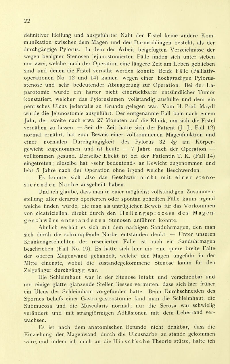 definitiver Heilung und ausgeführter Naht der Fistel keine andere Kom- munikation zwischen dem Magen und den Darmschlingen besteht, als der durchgängige Pylorus. In dem der Arbeit beigefügten Verzeichnisse der wegen benigner Stenosen jejunostomierten Fälle finden sich unter sieben nur zwei, welche nach der Operation eine längere Zeit am Leben geblieben sind und denen die Fistel vernäht werden konnte. Beide Fälle (Palliativ- operationen No. 12 und 14) kamen wegen einer hochgradigen Pylorus- stenose und sehr bedeutender Abmagerung zur Operation. Bei der La- parotomie wurde ein harter nicht eindrückbarer entzündlicher Tumor konstatiert, welcher das Pyloruslumen vollständig ausfüllte und dem ein peptisches Ulcus jedenfalls zu Grunde gelegen war. Vom H. Prof. Maydl wurde die Jejunostomie ausgeführt. Der erstgenannte Fall kam nach einem Jahr, der zweite nach etwa 27 Monaten auf die Klinik, um sich die Fistel vernähen zu lassen. — Seit der Zeit hatte sich der Patient (J. J., Fall 12) normal ernährt, hat zum Beweis einer vollkommenen Magenfunktion und einer normalen Durchgängigkeit des Pylorus 32 kg am Körper- gewicht zugenommen und ist heute — 7 Jahre nach der Operation — vollkommen gesund. Derselbe Effekt ist bei der Patientin T. K. (Fall 14) eingetreten; dieselbe hat »sehr bedeutend« an Gewicht zugenommen und lebt 5 Jahre nach der Operation ohne irgend welche Beschwerden. Es konnte sich also das Geschwür nicht mit einer steno- sierenden Narbe ausgeheilt haben. Und ich glaube, dass man in einer möglichst vollständigen Zusammen- stellung aller derartig operierten oder spontan geheilten Fälle kaum irgend welche finden würde, die man als untrüglichen Beweis für das Vorkommen von cicatriciellen, direkt durch den Heilungsprocess des Magen- geschwürs entstandenen Stenosen anführen könnte. Ähnlich verhält es sich mit dem narbigen Sanduhrmagen, den man sich durch die schrumpfende Narbe entstanden denkt. — Unter unseren Krankengeschichten der resecierten Fälle ist auch ein Sanduhrmagen beschrieben (Fall No. 19). Es hatte sich hier um eine quere breite Falte der oberen Magenwand gehandelt, welche den Magen ungefähr in der Mitte einengte, wobei die zustandegekommene Stenose kaum für den Zeigefinger durchgängig war. Die Schleimhaut war in der Stenose intakt und verschiebbar und nur einige glatte glänzende Stellen Hessen vermuten, dass sich hier früher ein Ulcus der Schleimhaut vorgefunden hatte. Beim Durchschneiden des Spornes behufs einer Gastro-gastrostomie fand man die Schleimhaut, die Submucosa und die Muscularis normal; nur die Serosa war .schwielig verändert und mit strangförmigen Adhäsionen mit dem Leberrand ver- wachsen. Es ist nach dem anatomischen Befunde nicht denkbar, dass die Einziehung der Magenwand durch die Ulcusnarbe zu stände gekommen wäre, und indem ich mich an die H i r s c h's c h e Theorie stütze, halte ich